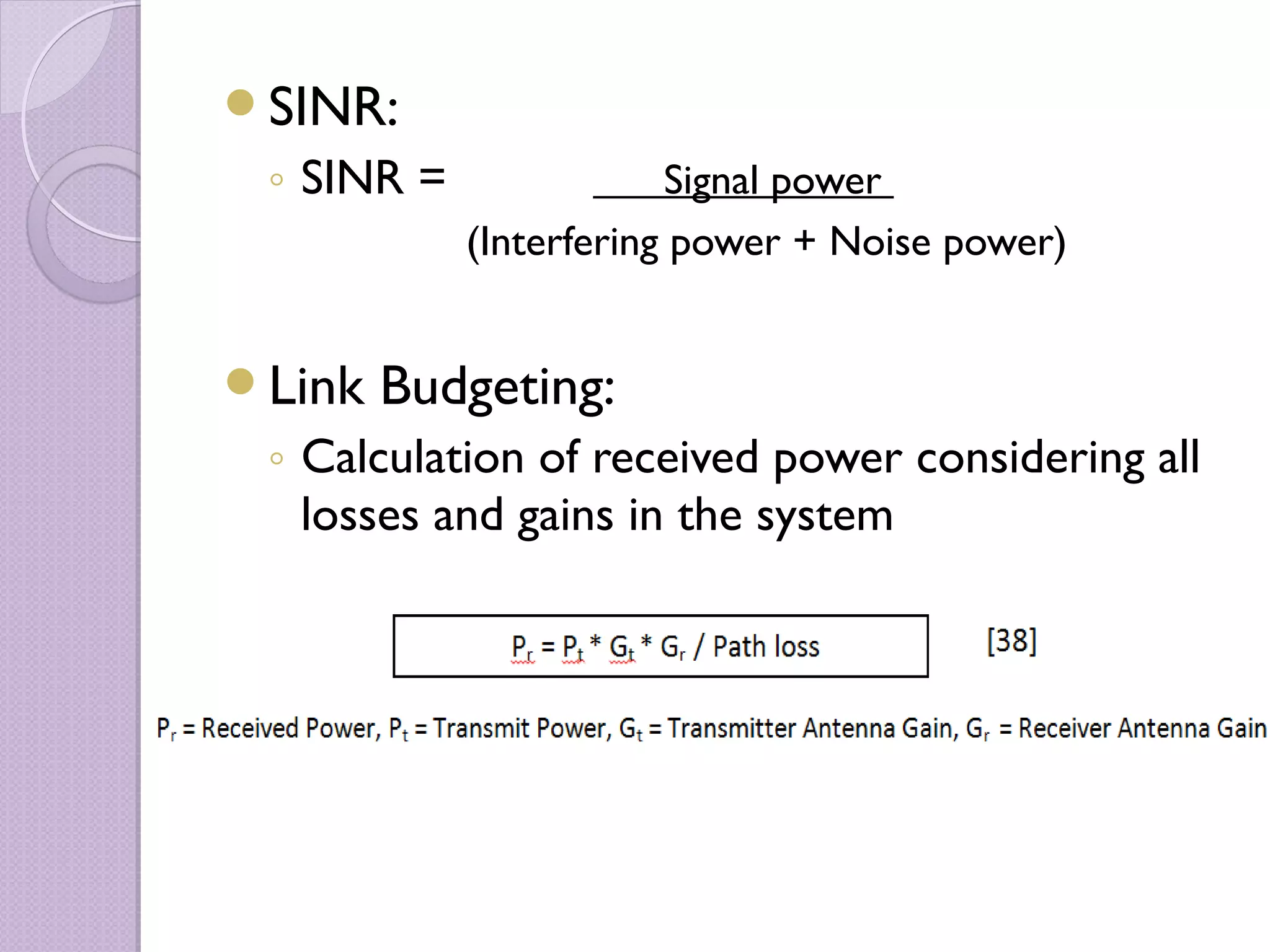 SINR:
 ◦ SINR =               Signal power
            (Interfering power + Noise power)


Link   Budgeting:
 ◦ Calculation of received power considering all
   losses and gains in the system
 