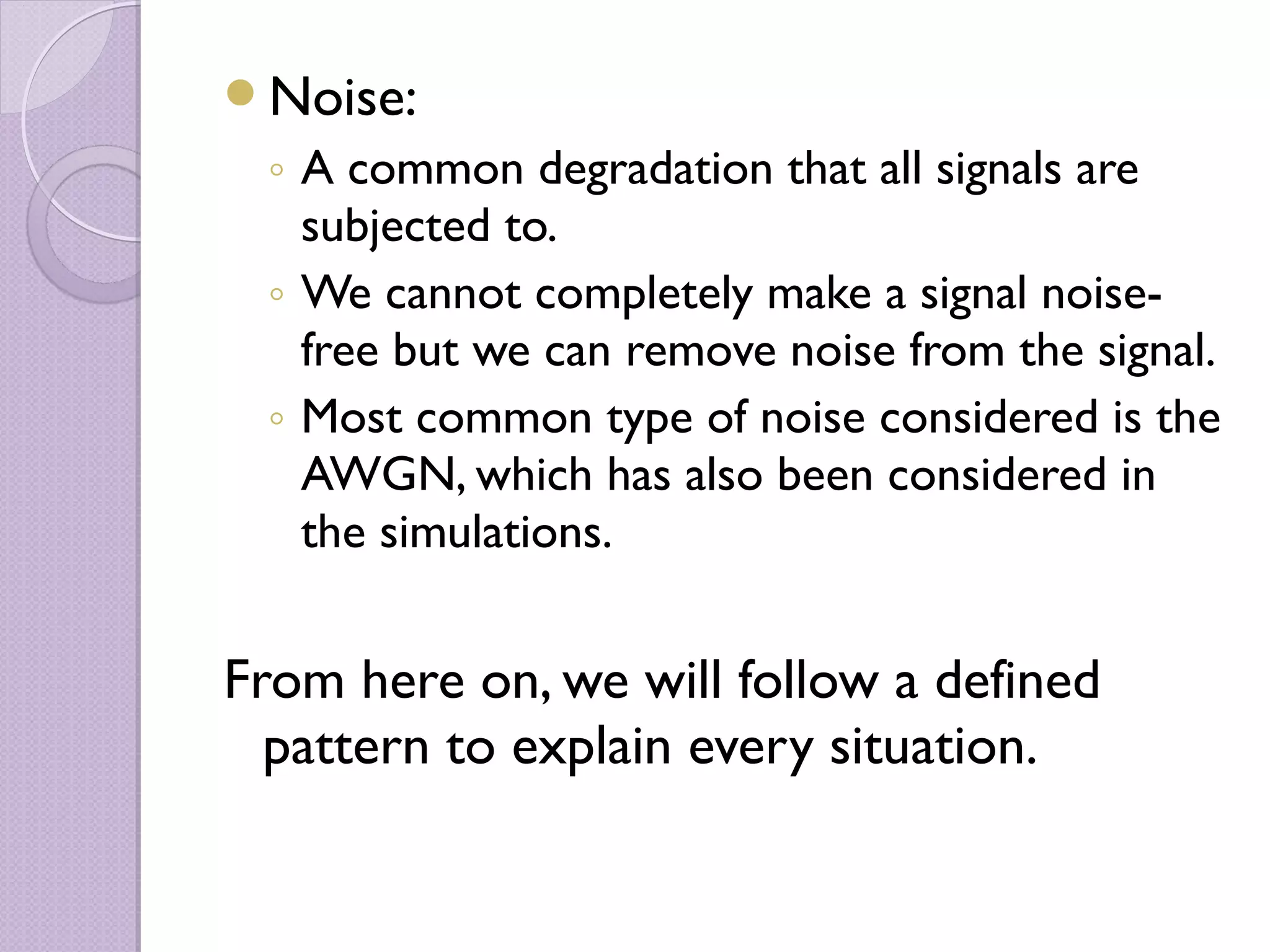 Noise:
 ◦ A common degradation that all signals are
   subjected to.
 ◦ We cannot completely make a signal noise-
   free but we can remove noise from the signal.
 ◦ Most common type of noise considered is the
   AWGN, which has also been considered in
   the simulations.


From here on, we will follow a defined
  pattern to explain every situation.
 