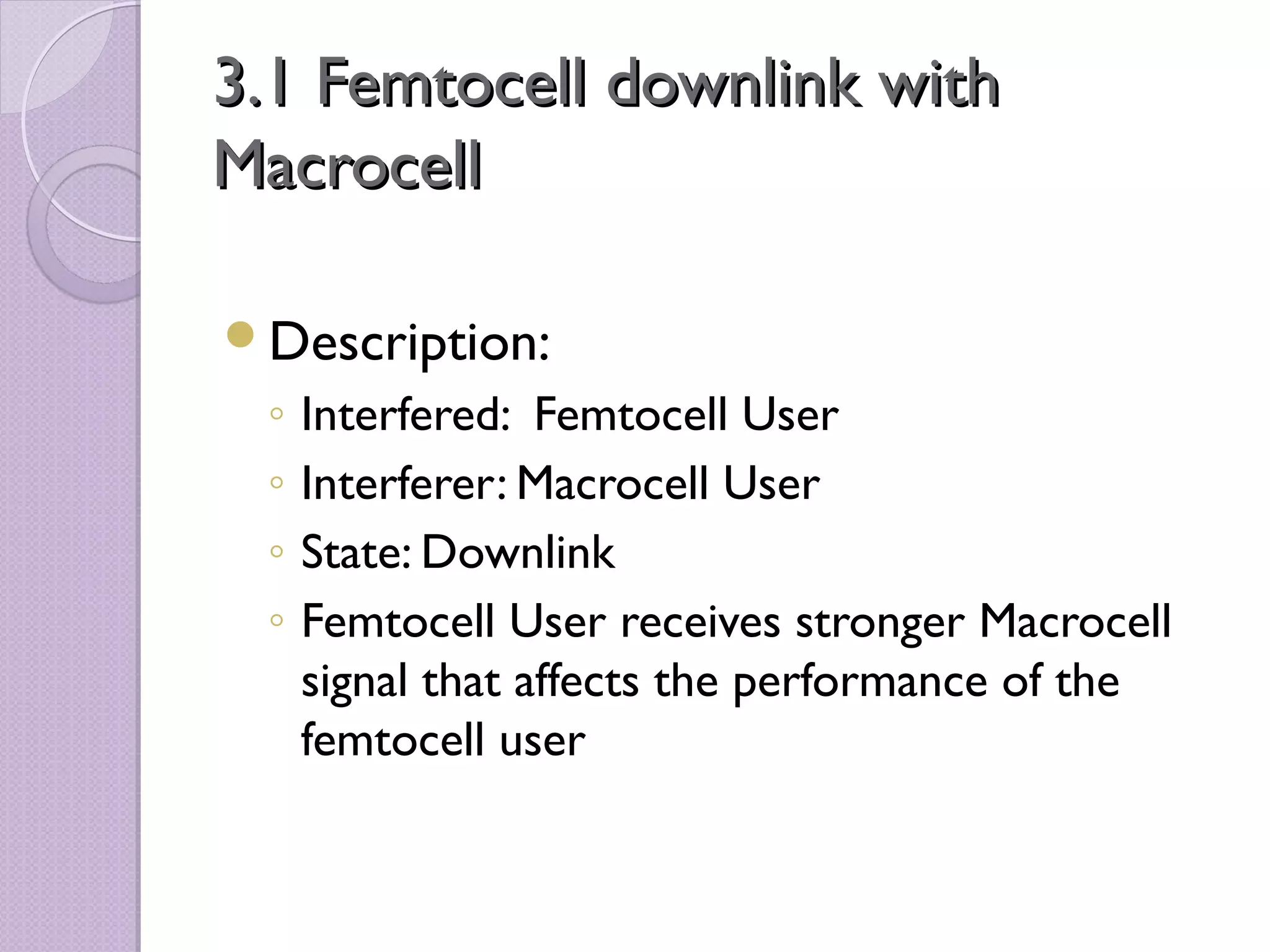 3.1 Femtocell downlink with
Macrocell

Description:
 ◦   Interfered: Femtocell User
 ◦   Interferer: Macrocell User
 ◦   State: Downlink
 ◦   Femtocell User receives stronger Macrocell
     signal that affects the performance of the
     femtocell user
 