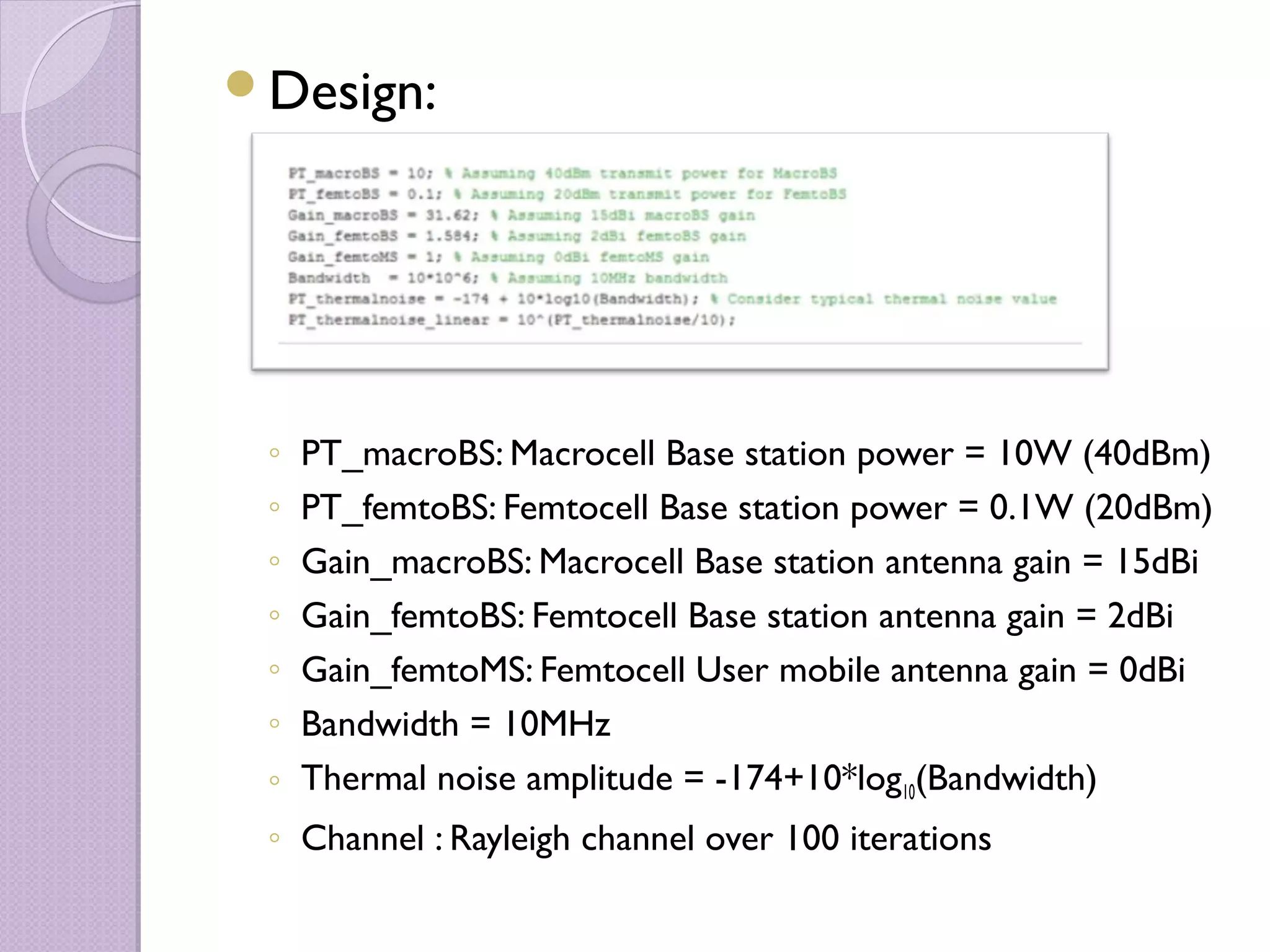 Design:




 ◦ PT_macroBS: Macrocell Base station power = 10W (40dBm)
 ◦ PT_femtoBS: Femtocell Base station power = 0.1W (20dBm)
 ◦ Gain_macroBS: Macrocell Base station antenna gain = 15dBi
 ◦ Gain_femtoBS: Femtocell Base station antenna gain = 2dBi
 ◦ Gain_femtoMS: Femtocell User mobile antenna gain = 0dBi
 ◦ Bandwidth = 10MHz
 ◦ Thermal noise amplitude = -174+10*log10(Bandwidth)
 ◦ Channel : Rayleigh channel over 100 iterations
 