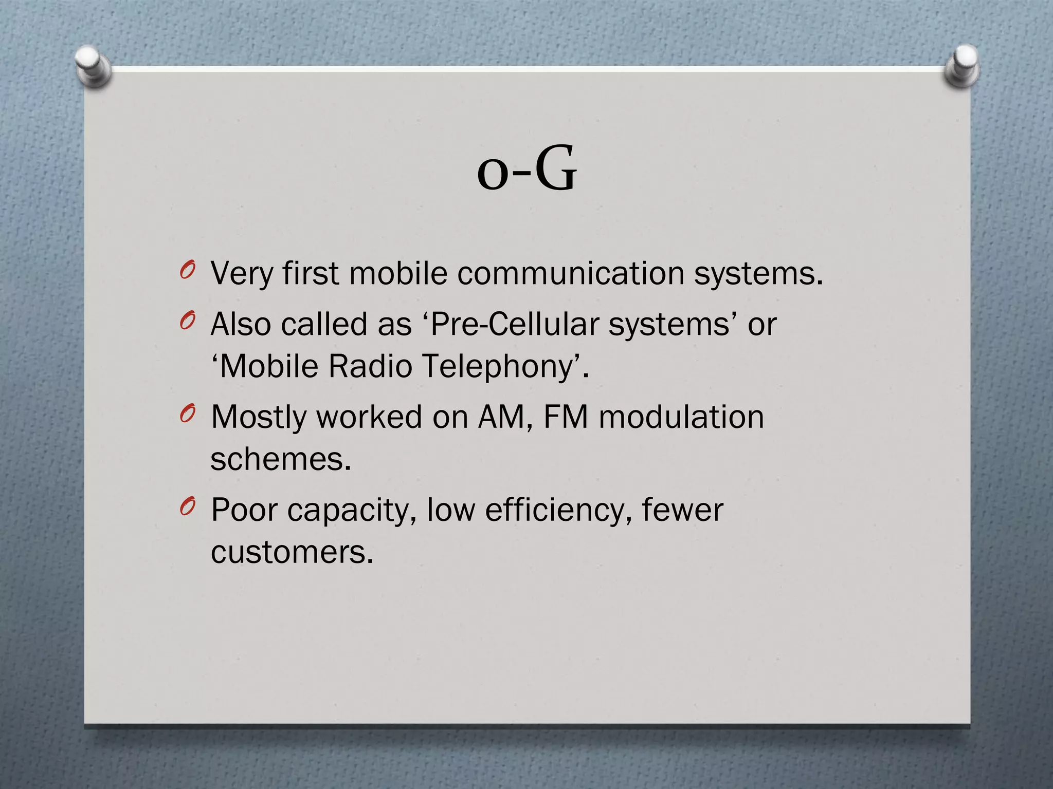 0-G
O Very first mobile communication systems.
O Also called as ‘Pre-Cellular systems’ or
  ‘Mobile Radio Telephony’.
O Mostly worked on AM, FM modulation
  schemes.
O Poor capacity, low efficiency, fewer
  customers.
 