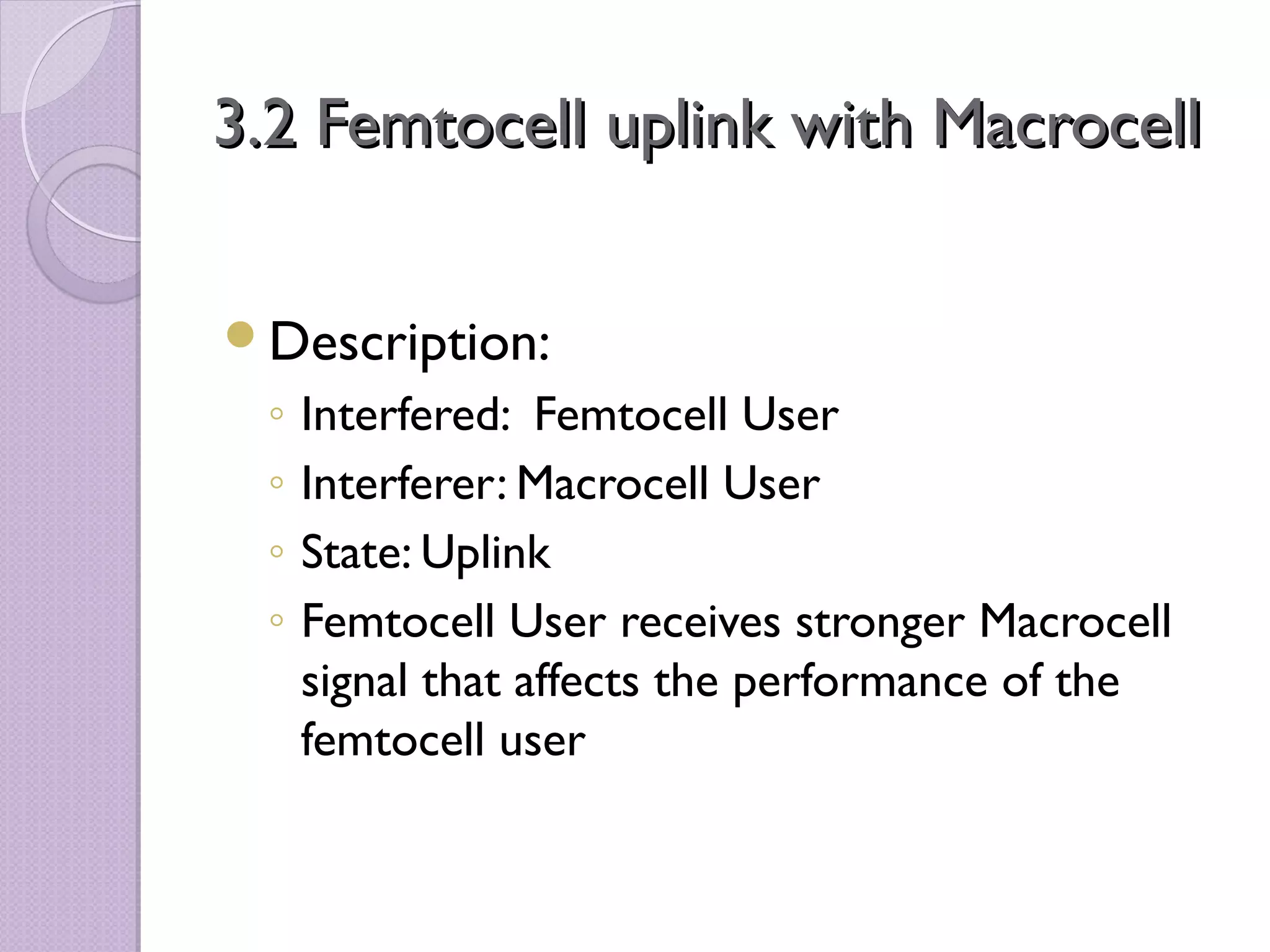 3.2 Femtocell uplink with Macrocell

Description:
 ◦   Interfered: Femtocell User
 ◦   Interferer: Macrocell User
 ◦   State: Uplink
 ◦   Femtocell User receives stronger Macrocell
     signal that affects the performance of the
     femtocell user
 