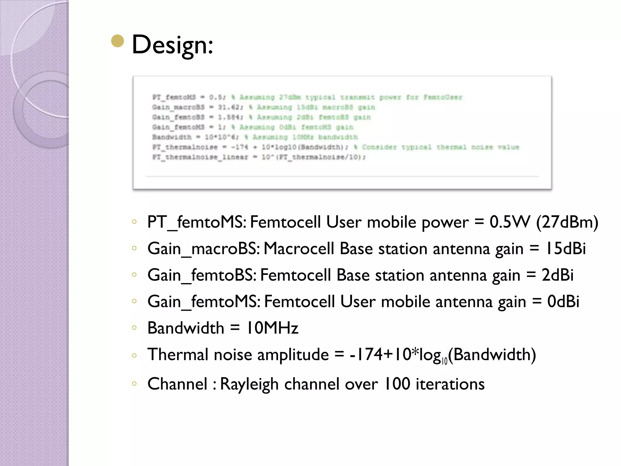 Design:




 ◦ PT_femtoMS: Femtocell User mobile power = 0.5W (27dBm)
 ◦ Gain_macroBS: Macrocell Base station antenna gain = 15dBi
 ◦ Gain_femtoBS: Femtocell Base station antenna gain = 2dBi
 ◦ Gain_femtoMS: Femtocell User mobile antenna gain = 0dBi
 ◦ Bandwidth = 10MHz
 ◦ Thermal noise amplitude = -174+10*log10(Bandwidth)
 ◦ Channel : Rayleigh channel over 100 iterations
 