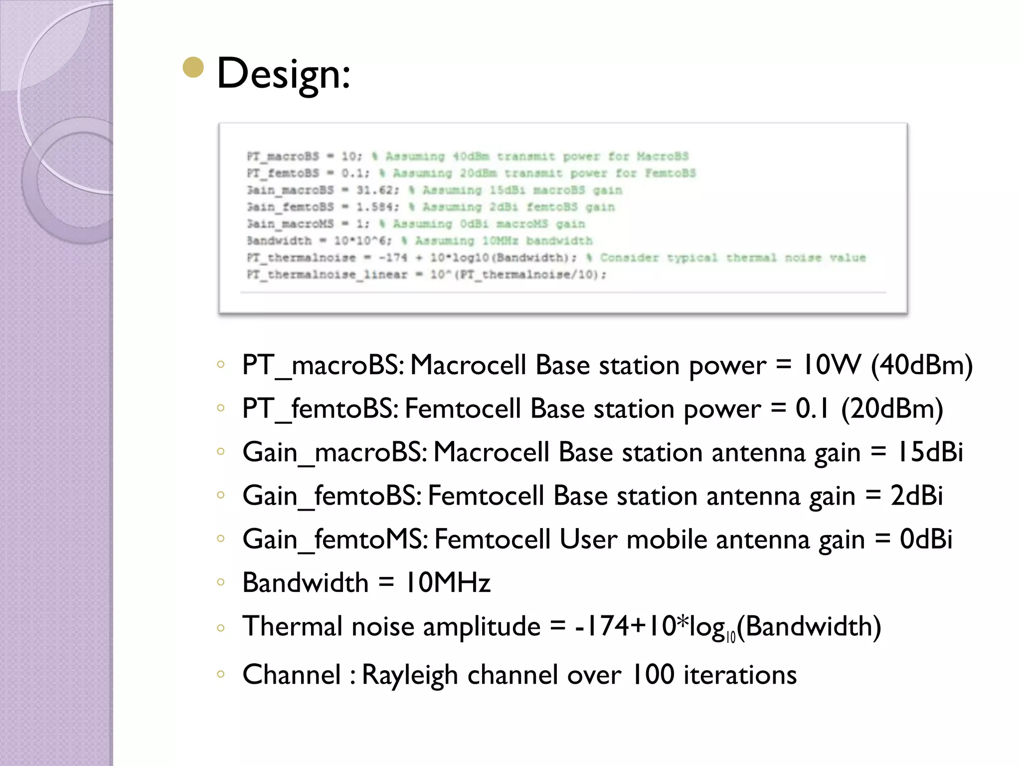 Design:




 ◦ PT_macroBS: Macrocell Base station power = 10W (40dBm)
 ◦ PT_femtoBS: Femtocell Base station power = 0.1 (20dBm)
 ◦ Gain_macroBS: Macrocell Base station antenna gain = 15dBi
 ◦ Gain_femtoBS: Femtocell Base station antenna gain = 2dBi
 ◦ Gain_femtoMS: Femtocell User mobile antenna gain = 0dBi
 ◦ Bandwidth = 10MHz
 ◦ Thermal noise amplitude = -174+10*log10(Bandwidth)
 ◦ Channel : Rayleigh channel over 100 iterations
 