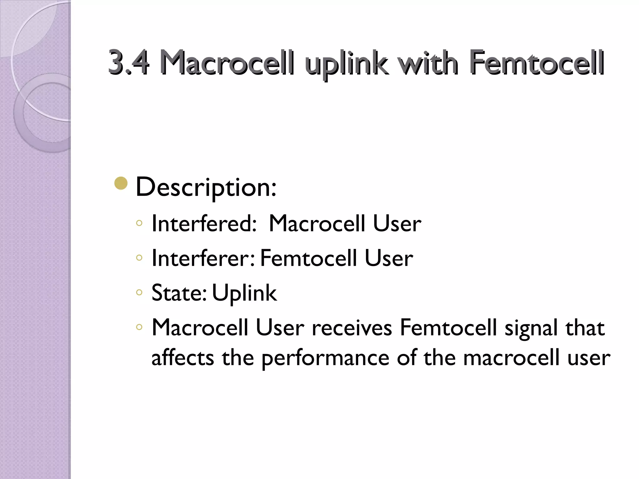 3.4 Macrocell uplink with Femtocell


Description:
 ◦   Interfered: Macrocell User
 ◦   Interferer: Femtocell User
 ◦   State: Uplink
 ◦   Macrocell User receives Femtocell signal that
     affects the performance of the macrocell user
 