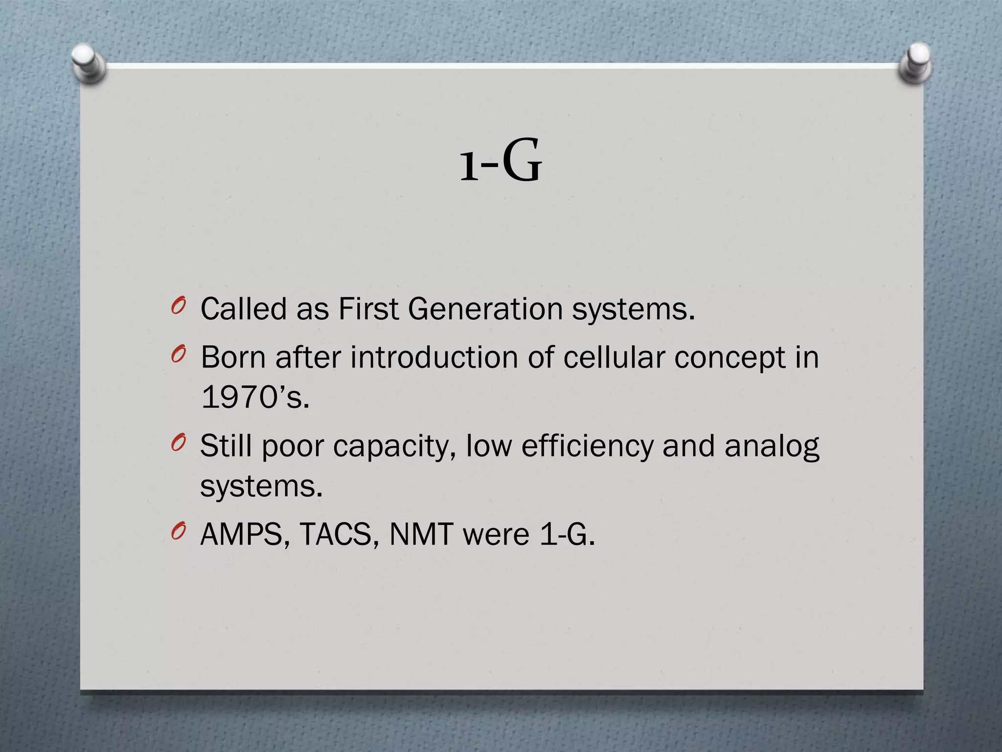 1-G

O Called as First Generation systems.
O Born after introduction of cellular concept in
  1970’s.
O Still poor capacity, low efficiency and analog
  systems.
O AMPS, TACS, NMT were 1-G.
 