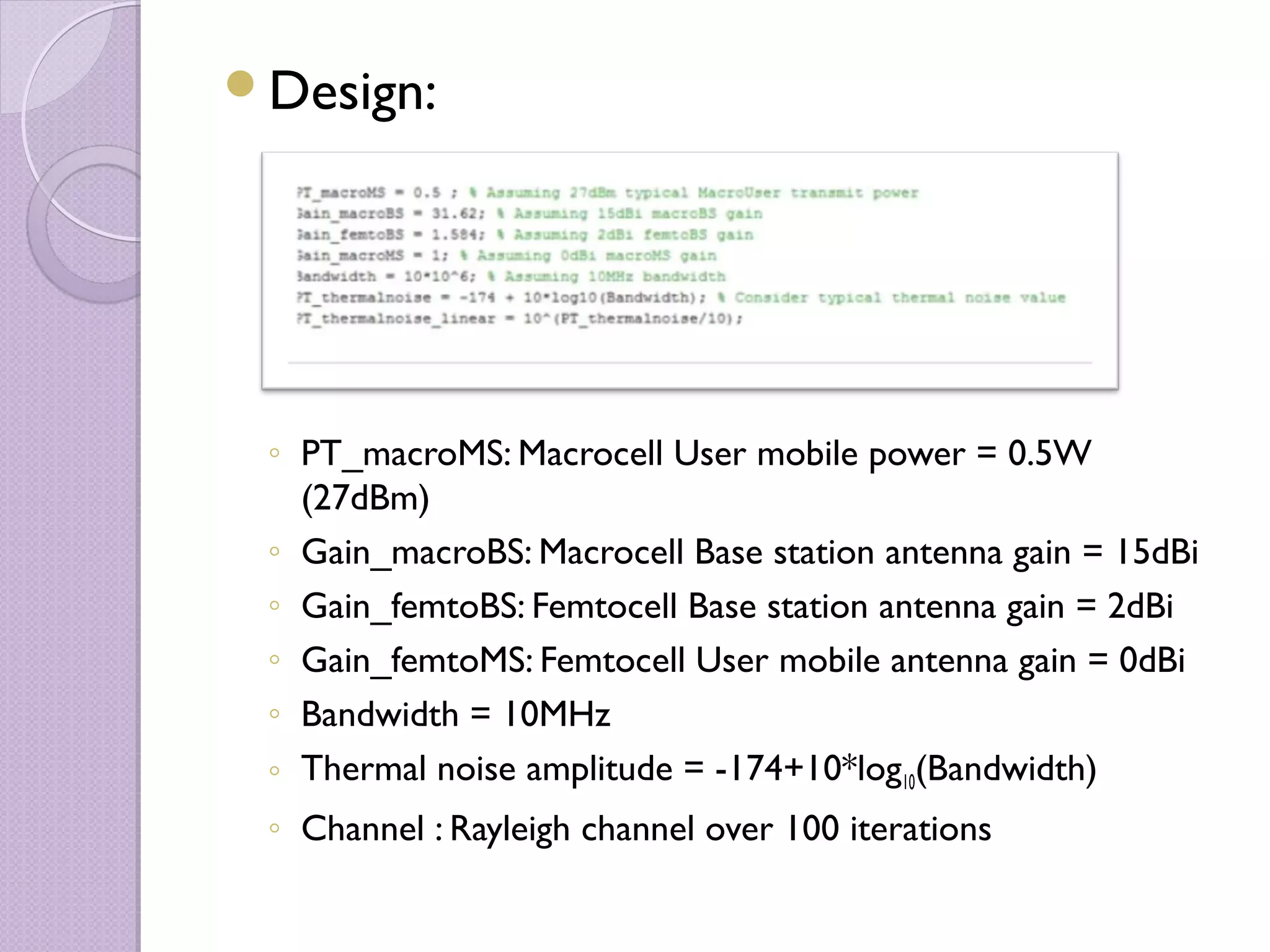 Design:




 ◦ PT_macroMS: Macrocell User mobile power = 0.5W
   (27dBm)
 ◦ Gain_macroBS: Macrocell Base station antenna gain = 15dBi
 ◦ Gain_femtoBS: Femtocell Base station antenna gain = 2dBi
 ◦ Gain_femtoMS: Femtocell User mobile antenna gain = 0dBi
 ◦ Bandwidth = 10MHz
 ◦ Thermal noise amplitude = -174+10*log10(Bandwidth)
 ◦ Channel : Rayleigh channel over 100 iterations
 