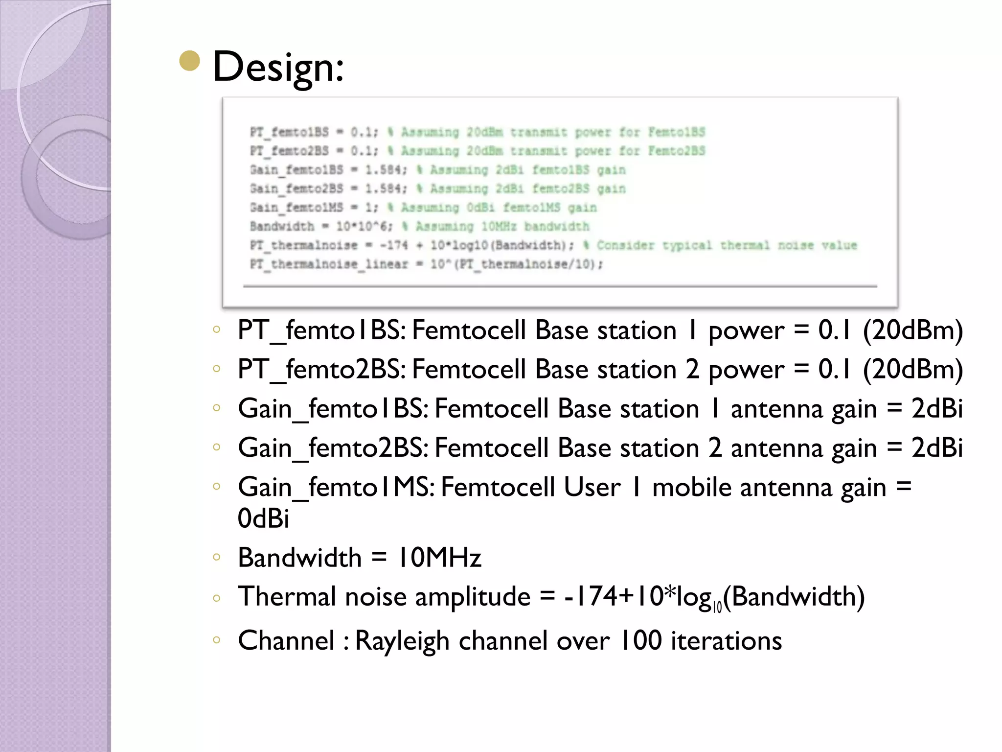 Design:




 ◦ PT_femto1BS: Femtocell Base station 1 power = 0.1 (20dBm)
 ◦ PT_femto2BS: Femtocell Base station 2 power = 0.1 (20dBm)
 ◦ Gain_femto1BS: Femtocell Base station 1 antenna gain = 2dBi
 ◦ Gain_femto2BS: Femtocell Base station 2 antenna gain = 2dBi
 ◦ Gain_femto1MS: Femtocell User 1 mobile antenna gain =
   0dBi
 ◦ Bandwidth = 10MHz
 ◦ Thermal noise amplitude = -174+10*log10(Bandwidth)
 ◦ Channel : Rayleigh channel over 100 iterations
 
