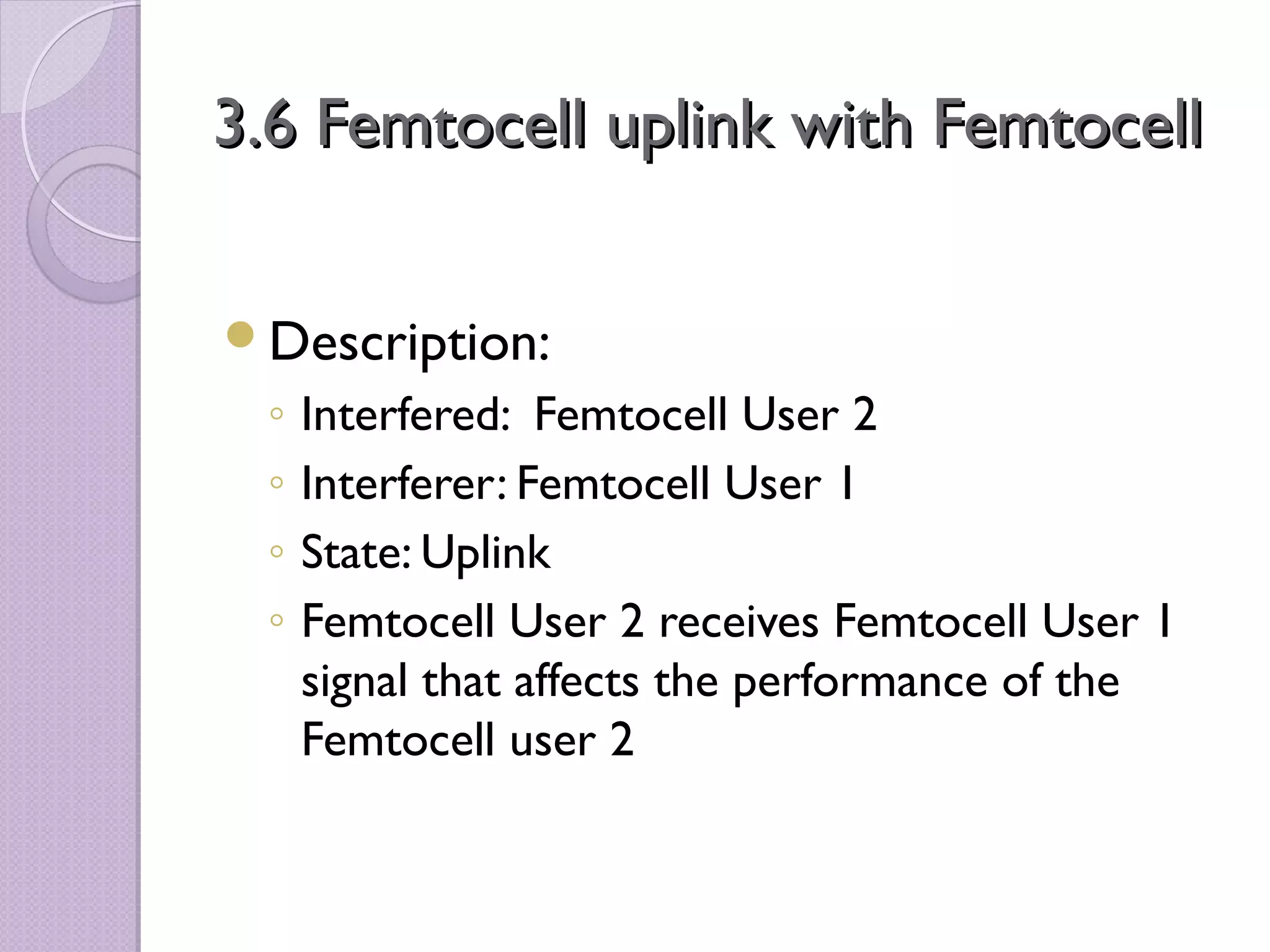 3.6 Femtocell uplink with Femtocell

Description:
 ◦   Interfered: Femtocell User 2
 ◦   Interferer: Femtocell User 1
 ◦   State: Uplink
 ◦   Femtocell User 2 receives Femtocell User 1
     signal that affects the performance of the
     Femtocell user 2
 