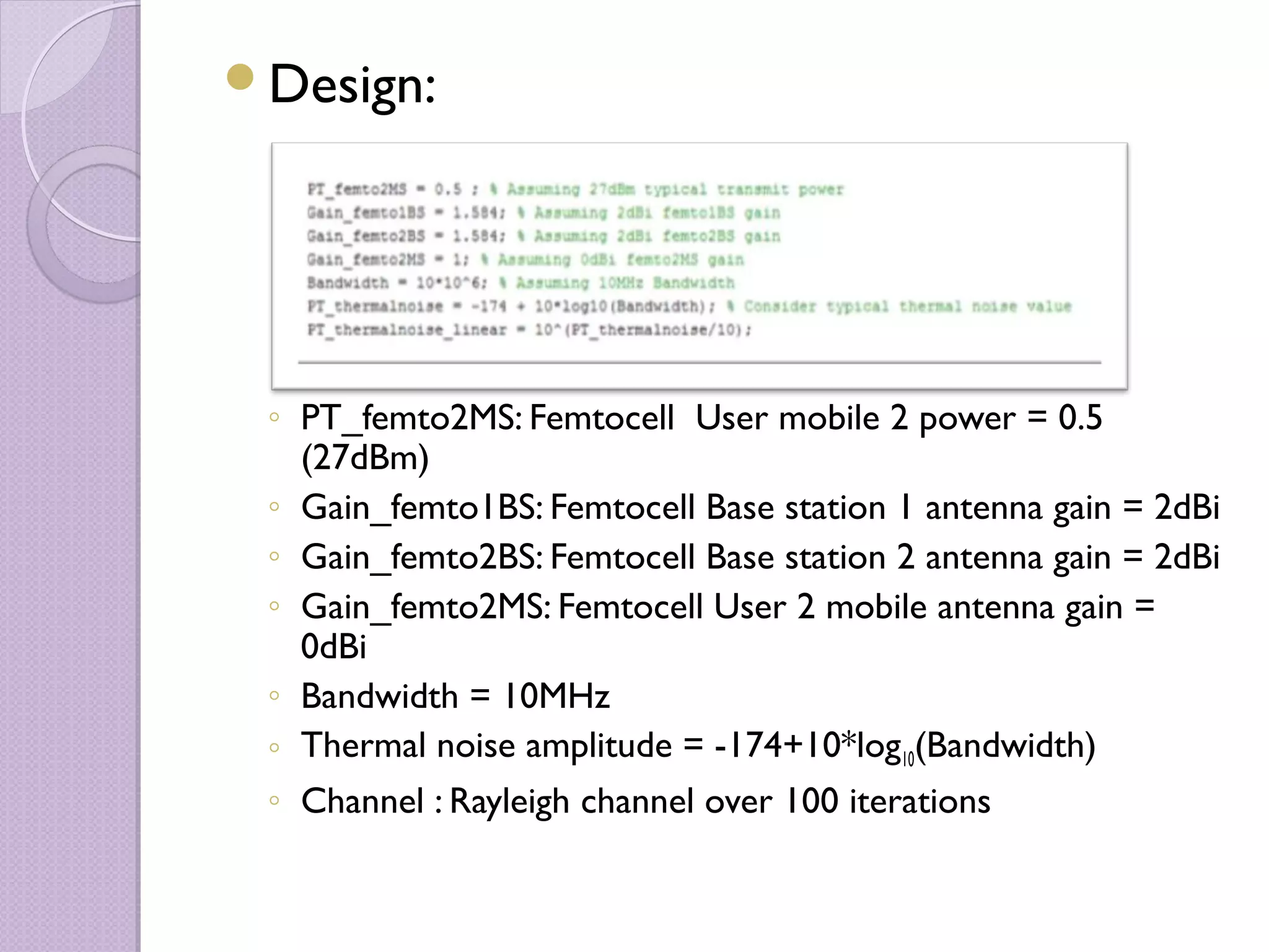 Design:




 ◦ PT_femto2MS: Femtocell User mobile 2 power = 0.5
   (27dBm)
 ◦ Gain_femto1BS: Femtocell Base station 1 antenna gain = 2dBi
 ◦ Gain_femto2BS: Femtocell Base station 2 antenna gain = 2dBi
 ◦ Gain_femto2MS: Femtocell User 2 mobile antenna gain =
   0dBi
 ◦ Bandwidth = 10MHz
 ◦ Thermal noise amplitude = -174+10*log10(Bandwidth)
 ◦ Channel : Rayleigh channel over 100 iterations
 