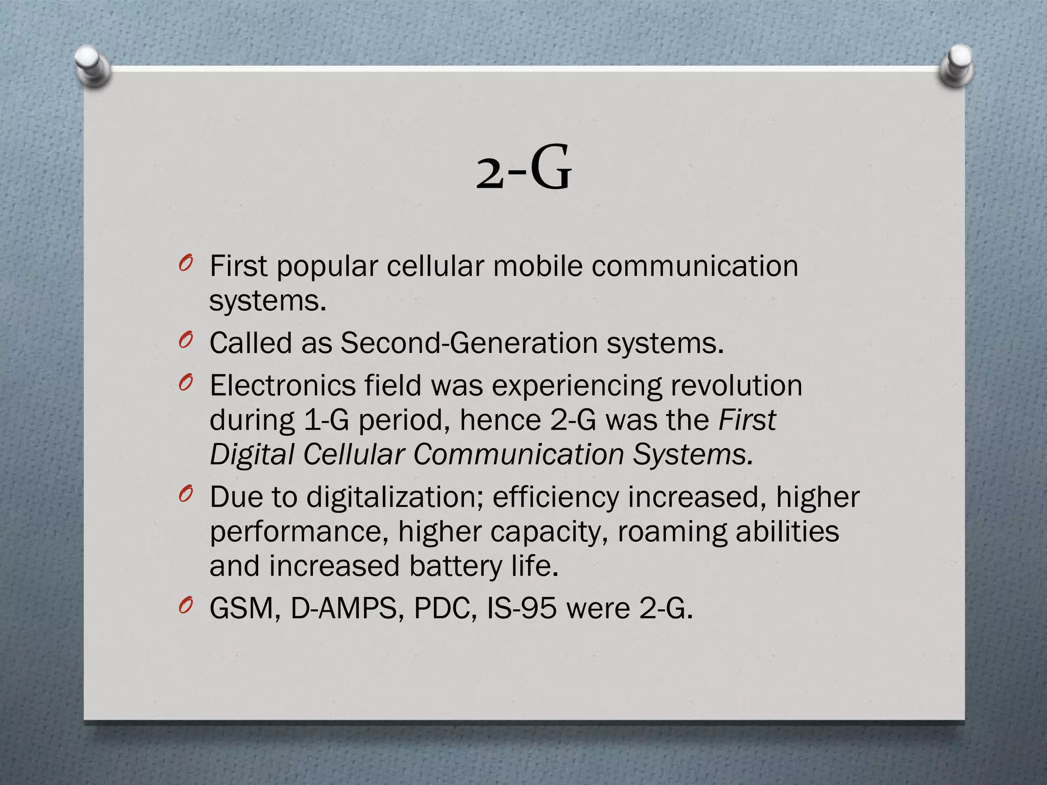 2-G
O First popular cellular mobile communication
    systems.
O   Called as Second-Generation systems.
O   Electronics field was experiencing revolution
    during 1-G period, hence 2-G was the First
    Digital Cellular Communication Systems.
O   Due to digitalization; efficiency increased, higher
    performance, higher capacity, roaming abilities
    and increased battery life.
O   GSM, D-AMPS, PDC, IS-95 were 2-G.
 