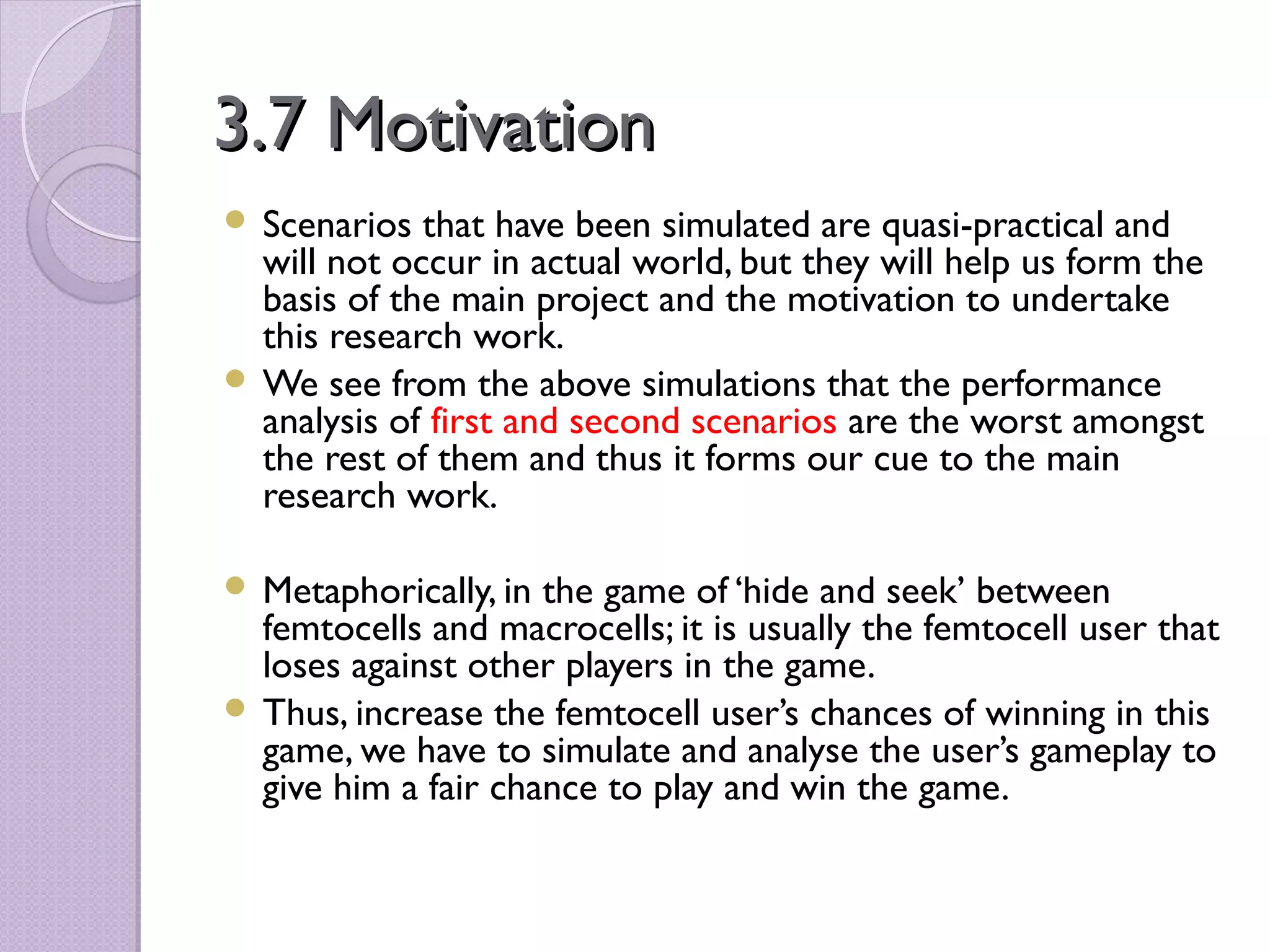 3.7 Motivation
 Scenarios  that have been simulated are quasi-practical and
  will not occur in actual world, but they will help us form the
  basis of the main project and the motivation to undertake
  this research work.
 We see from the above simulations that the performance
  analysis of first and second scenarios are the worst amongst
  the rest of them and thus it forms our cue to the main
  research work.

 Metaphorically, in the game of ‘hide and seek’ between
  femtocells and macrocells; it is usually the femtocell user that
  loses against other players in the game.
 Thus, increase the femtocell user’s chances of winning in this
  game, we have to simulate and analyse the user’s gameplay to
  give him a fair chance to play and win the game.
 