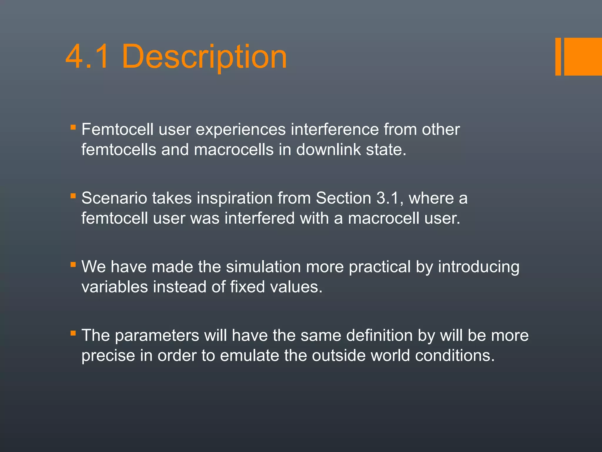 4.1 Description
 Femtocell user experiences interference from other
  femtocells and macrocells in downlink state.

 Scenario takes inspiration from Section 3.1, where a
  femtocell user was interfered with a macrocell user.

 We have made the simulation more practical by introducing
  variables instead of fixed values.

 The parameters will have the same definition by will be more
  precise in order to emulate the outside world conditions.
 