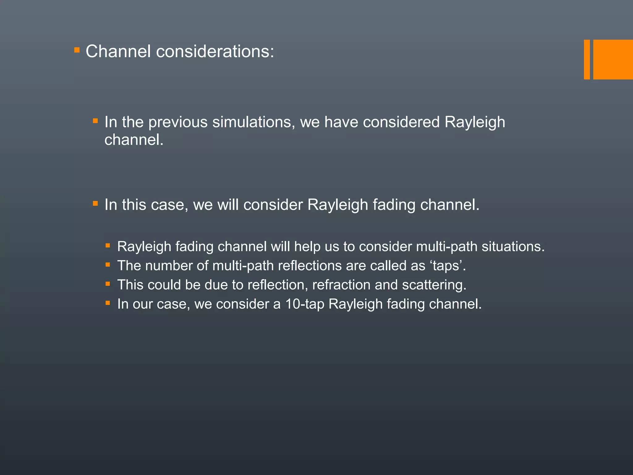  Channel considerations:


   In the previous simulations, we have considered Rayleigh
    channel.



   In this case, we will consider Rayleigh fading channel.

      Rayleigh fading channel will help us to consider multi-path situations.
      The number of multi-path reflections are called as ‘taps’.
      This could be due to reflection, refraction and scattering.
      In our case, we consider a 10-tap Rayleigh fading channel.
 