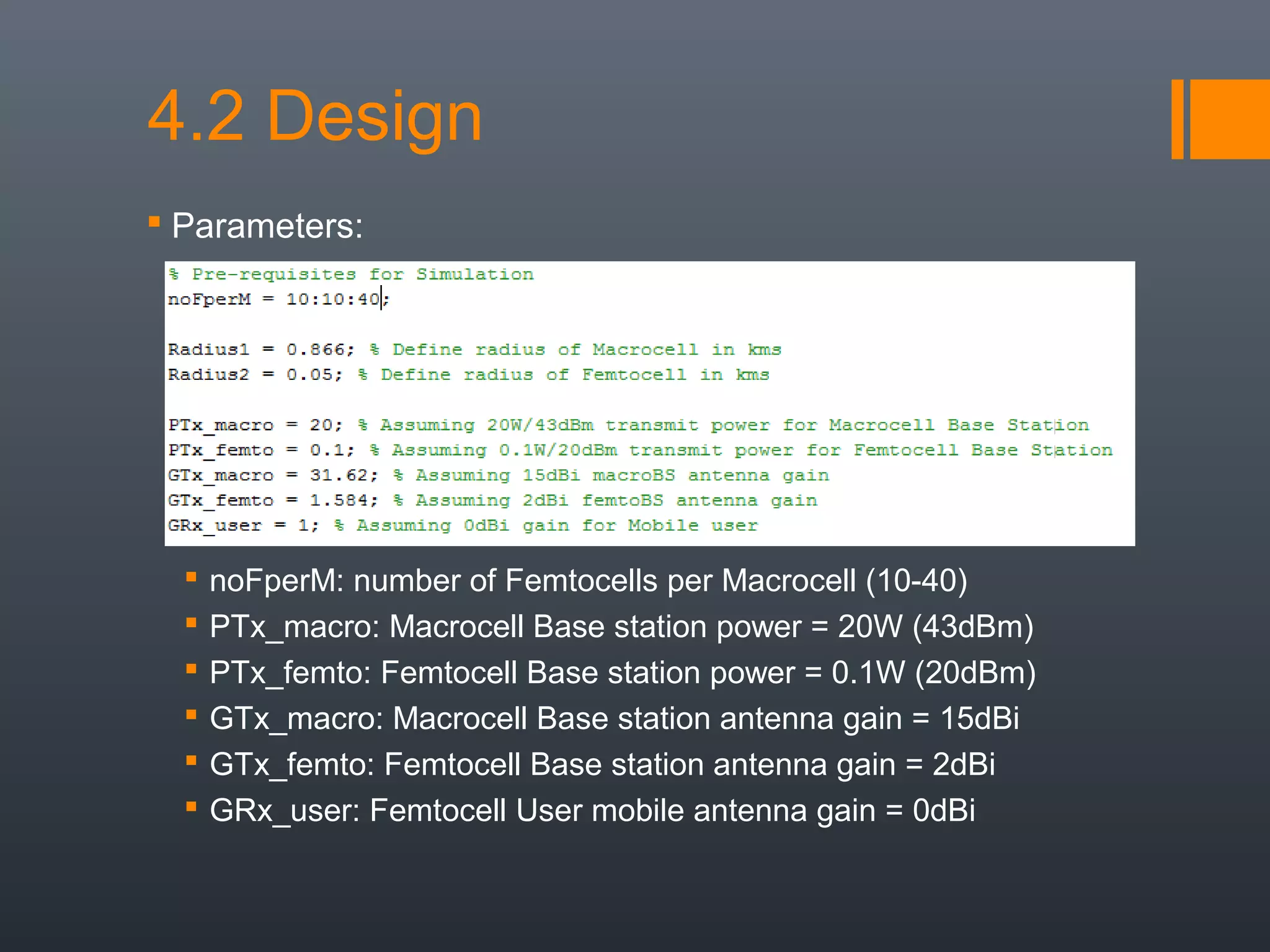 4.2 Design
 Parameters:




     noFperM: number of Femtocells per Macrocell (10-40)
     PTx_macro: Macrocell Base station power = 20W (43dBm)
     PTx_femto: Femtocell Base station power = 0.1W (20dBm)
     GTx_macro: Macrocell Base station antenna gain = 15dBi
     GTx_femto: Femtocell Base station antenna gain = 2dBi
     GRx_user: Femtocell User mobile antenna gain = 0dBi
 