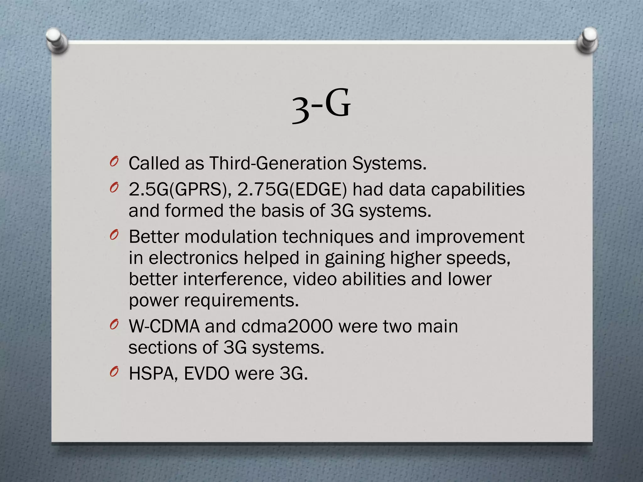 3-G
O Called as Third-Generation Systems.
O 2.5G(GPRS), 2.75G(EDGE) had data capabilities
  and formed the basis of 3G systems.
O Better modulation techniques and improvement
  in electronics helped in gaining higher speeds,
  better interference, video abilities and lower
  power requirements.
O W-CDMA and cdma2000 were two main
  sections of 3G systems.
O HSPA, EVDO were 3G.
 