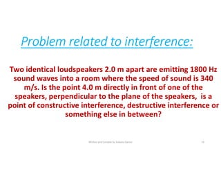Problem related to interference:
Two identical loudspeakers 2.0 m apart are emitting 1800 Hz
sound waves into a room where the speed of sound is 340
m/s. Is the point 4.0 m directly in front of one of the
speakers, perpendicular to the plane of the speakers, is a
point of constructive interference, destructive interference or
something else in between?
Written and Compile by Sobana Qamar 14
 