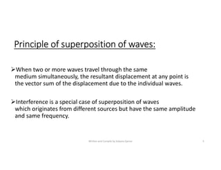 Principle of superposition of waves:
When two or more waves travel through the same
medium simultaneously, the resultant displacement at any point is
the vector sum of the displacement due to the individual waves.
Interference is a special case of superposition of waves
which originates from different sources but have the same amplitude
and same frequency.
Written and Compile by Sobana Qamar 5
 