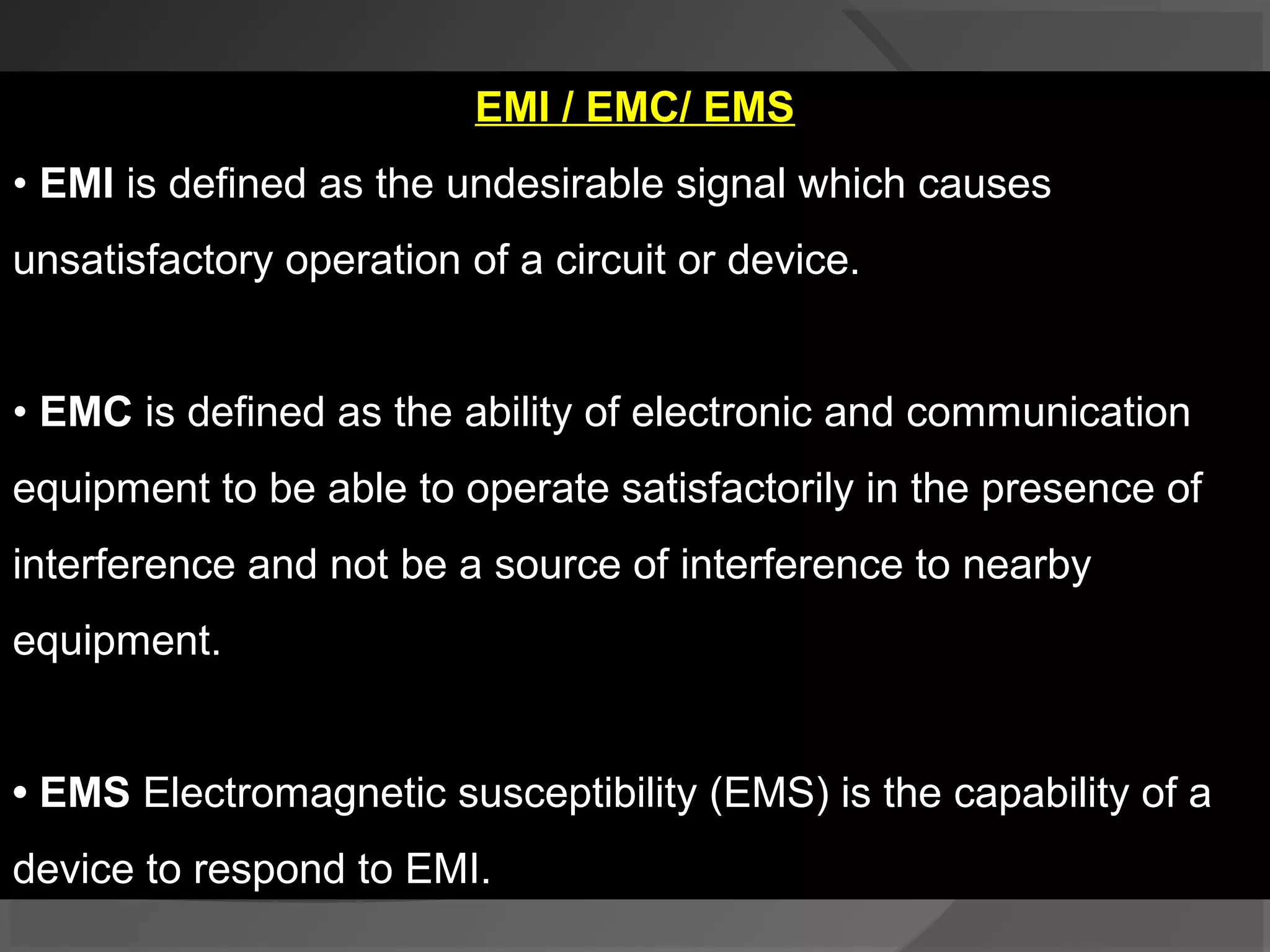 EMI / EMC/ EMS
• EMI is defined as the undesirable signal which causes
unsatisfactory operation of a circuit or device.


• EMC is defined as the ability of electronic and communication
equipment to be able to operate satisfactorily in the presence of
interference and not be a source of interference to nearby
equipment.


• EMS Electromagnetic susceptibility (EMS) is the capability of a
device to respond to EMI.
 