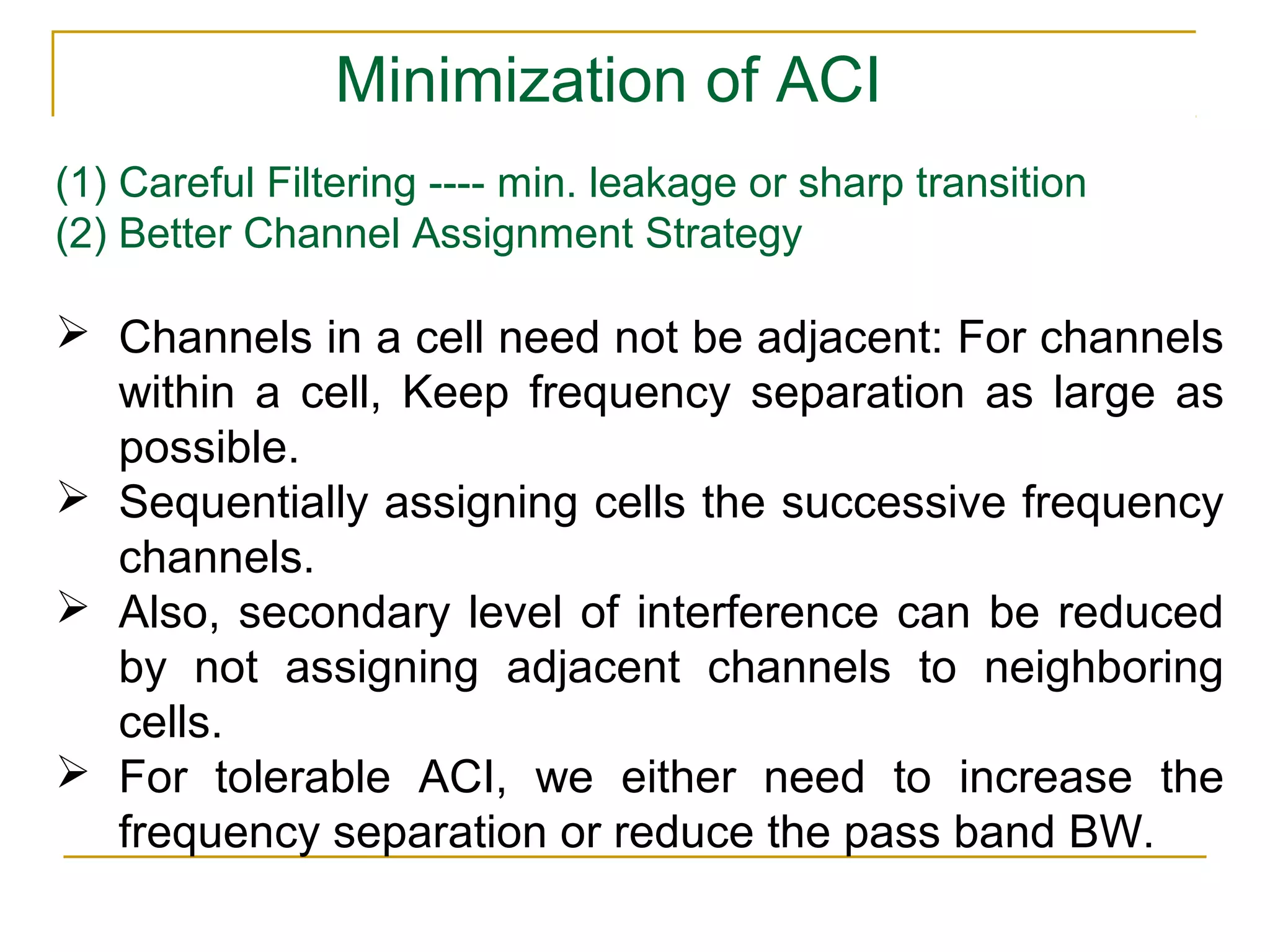 Minimization of ACI
(1) Careful Filtering ---- min. leakage or sharp transition
(2) Better Channel Assignment Strategy

 Channels in a cell need not be adjacent: For channels
  within a cell, Keep frequency separation as large as
  possible.
 Sequentially assigning cells the successive frequency
  channels.
 Also, secondary level of interference can be reduced
  by not assigning adjacent channels to neighboring
  cells.
 For tolerable ACI, we either need to increase the
  frequency separation or reduce the pass band BW.
 