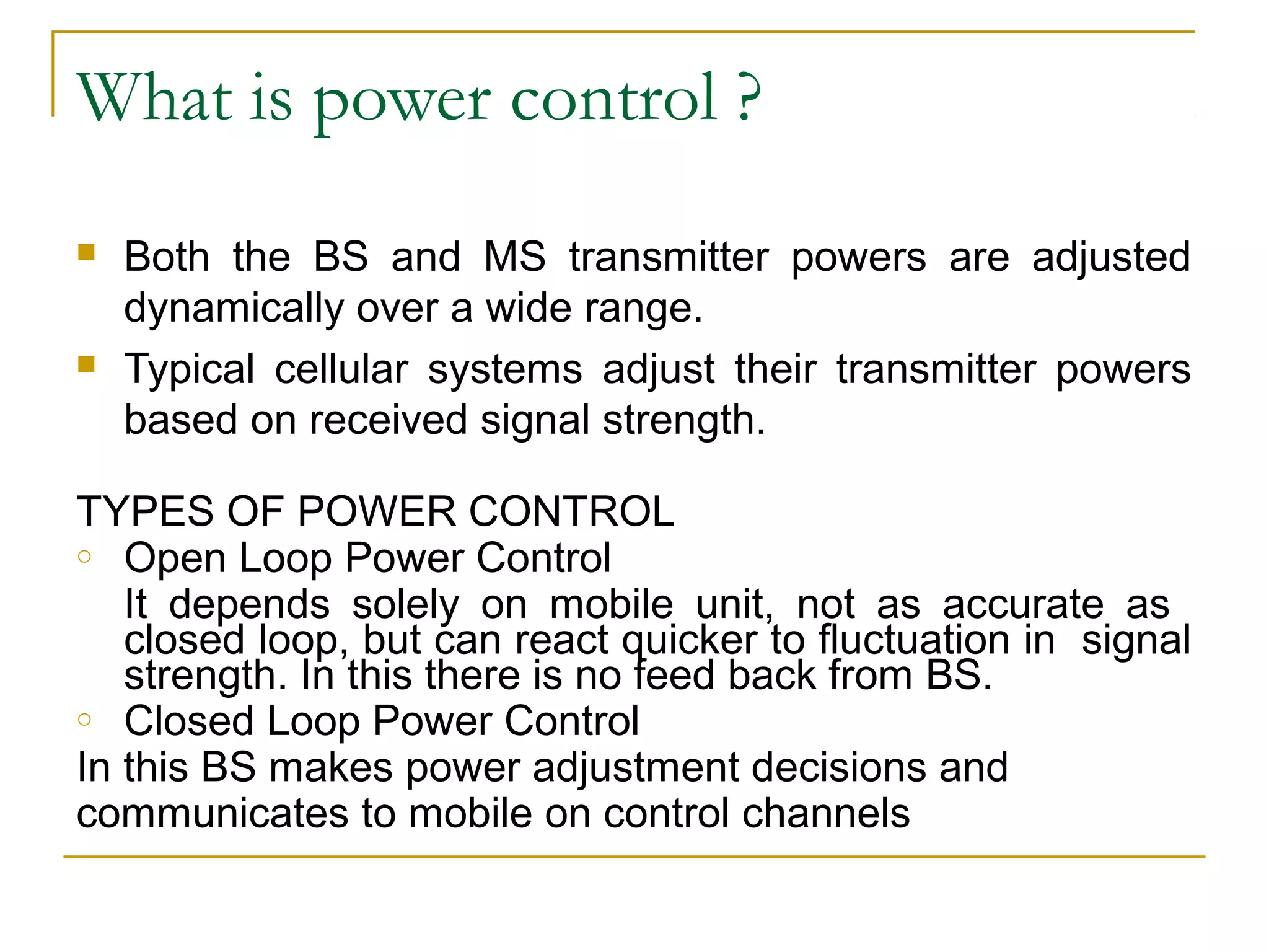 What is power control ?
   Both the BS and MS transmitter powers are adjusted
    dynamically over a wide range.
   Typical cellular systems adjust their transmitter powers
    based on received signal strength.

TYPES OF POWER CONTROL
o Open Loop Power Control

   It depends solely on mobile unit, not as accurate as
   closed loop, but can react quicker to fluctuation in signal
   strength. In this there is no feed back from BS.
o Closed Loop Power Control

In this BS makes power adjustment decisions and
communicates to mobile on control channels
 