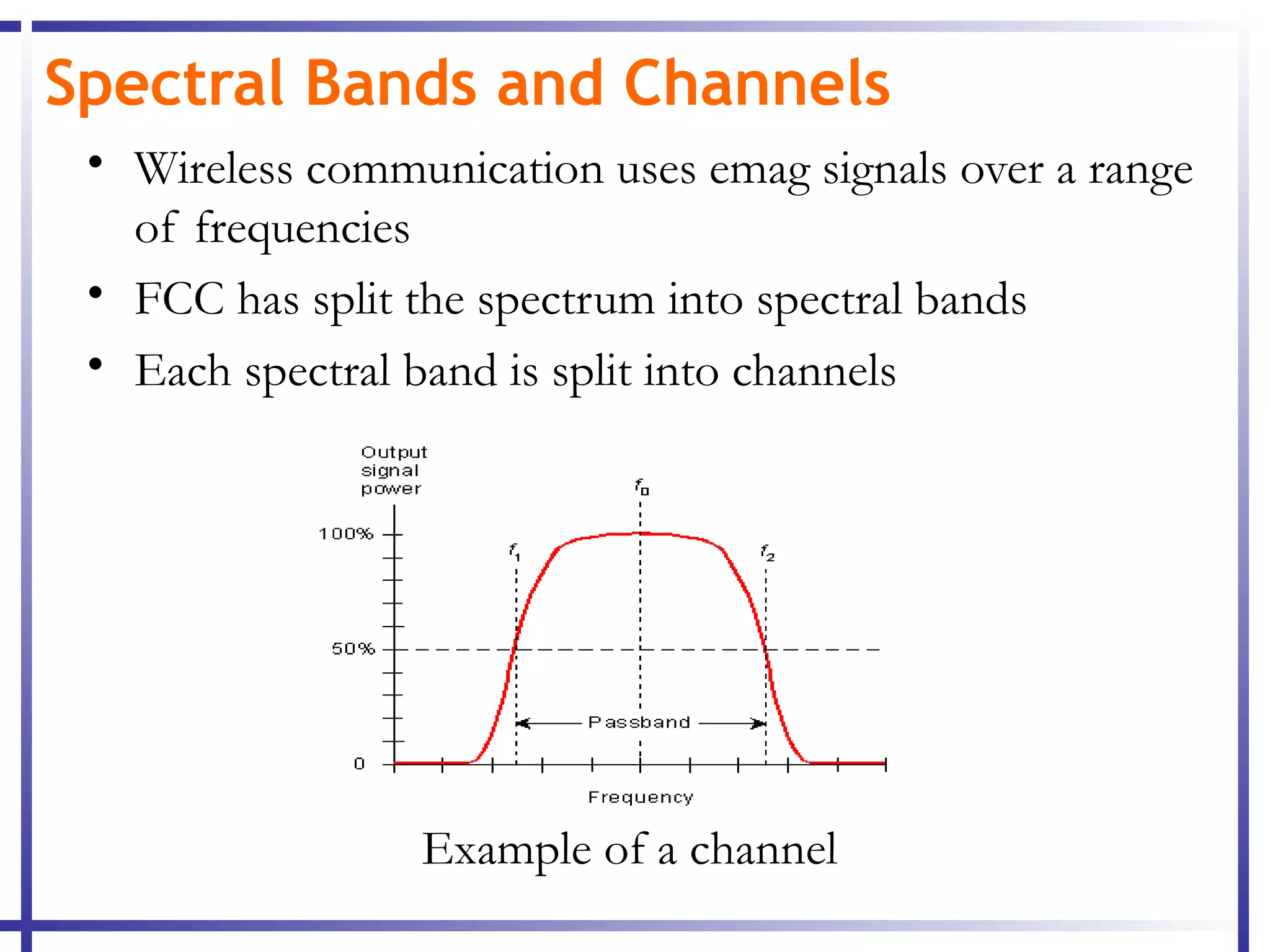 Spectral Bands and Channels
 • Wireless communication uses emag signals over a range
   of frequencies
 • FCC has split the spectrum into spectral bands
 • Each spectral band is split into channels




                 Example of a channel
 