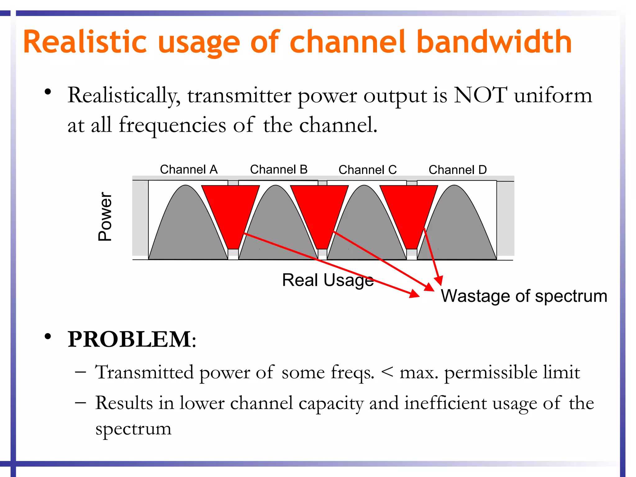 Realistic usage of channel bandwidth
 • Realistically, transmitter power output is NOT uniform
   at all frequencies of the channel.
              Channel A   Channel B   Channel C   Channel D
      Power




                              Real Usage
                                                   Wastage of spectrum

 • PROBLEM:
    – Transmitted power of some freqs. < max. permissible limit
    – Results in lower channel capacity and inefficient usage of the
      spectrum
 
