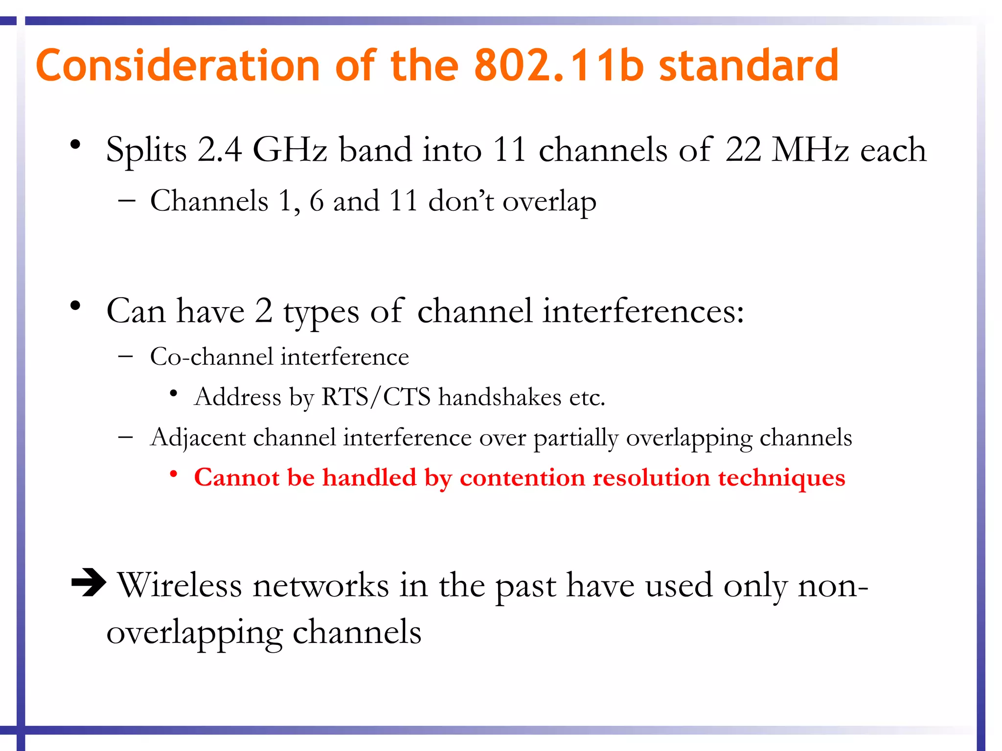 Consideration of the 802.11b standard
 • Splits 2.4 GHz band into 11 channels of 22 MHz each
    – Channels 1, 6 and 11 don’t overlap


 • Can have 2 types of channel interferences:
    – Co-channel interference
       • Address by RTS/CTS handshakes etc.
    – Adjacent channel interference over partially overlapping channels
       • Cannot be handled by contention resolution techniques



  Wireless networks in the past have used only non-
  overlapping channels
 
