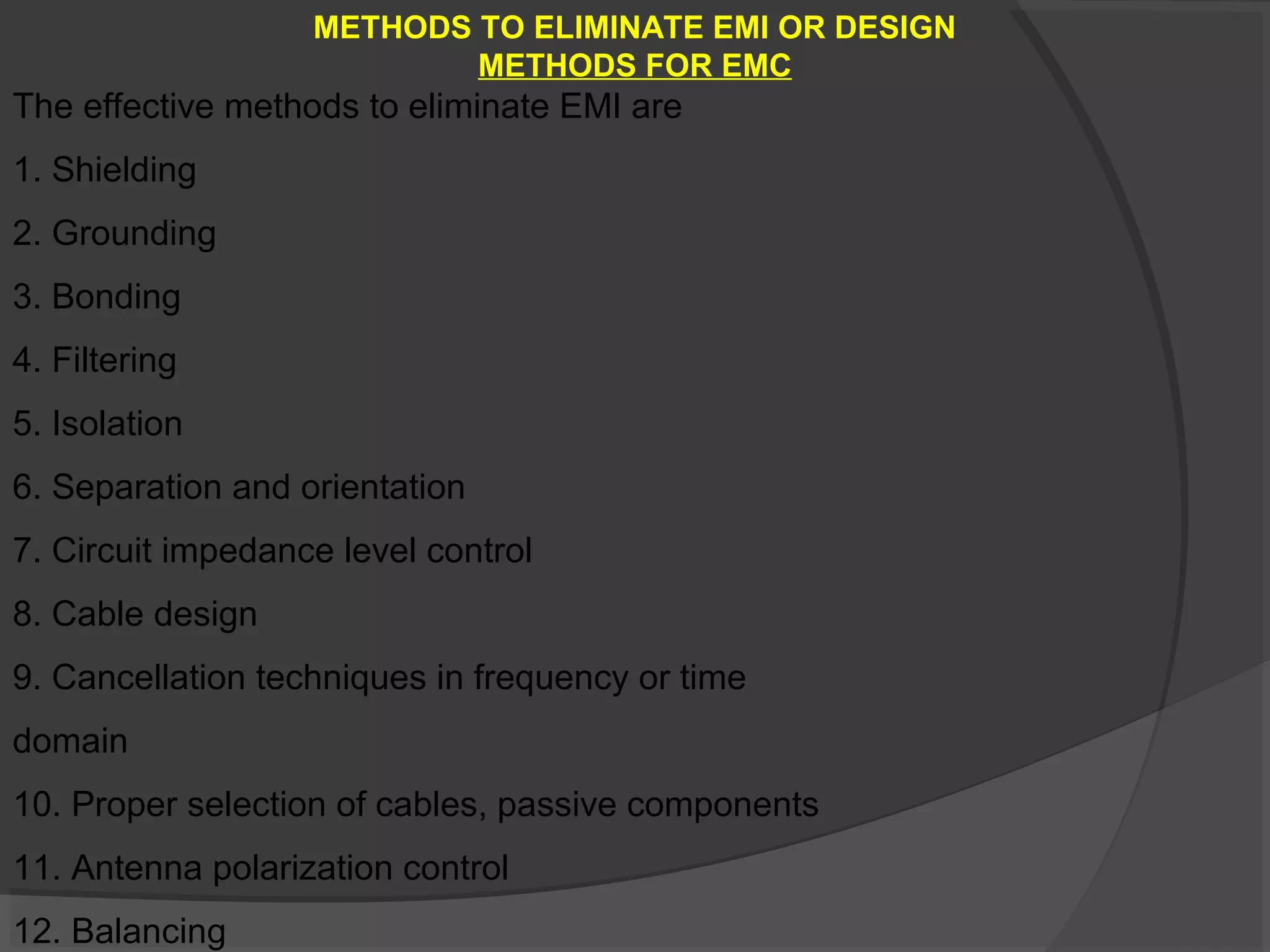 METHODS TO ELIMINATE EMI OR DESIGN
                           METHODS FOR EMC
The effective methods to eliminate EMI are
1. Shielding
2. Grounding
3. Bonding
4. Filtering
5. Isolation
6. Separation and orientation
7. Circuit impedance level control
8. Cable design
9. Cancellation techniques in frequency or time
domain
10. Proper selection of cables, passive components
11. Antenna polarization control
12. Balancing
 