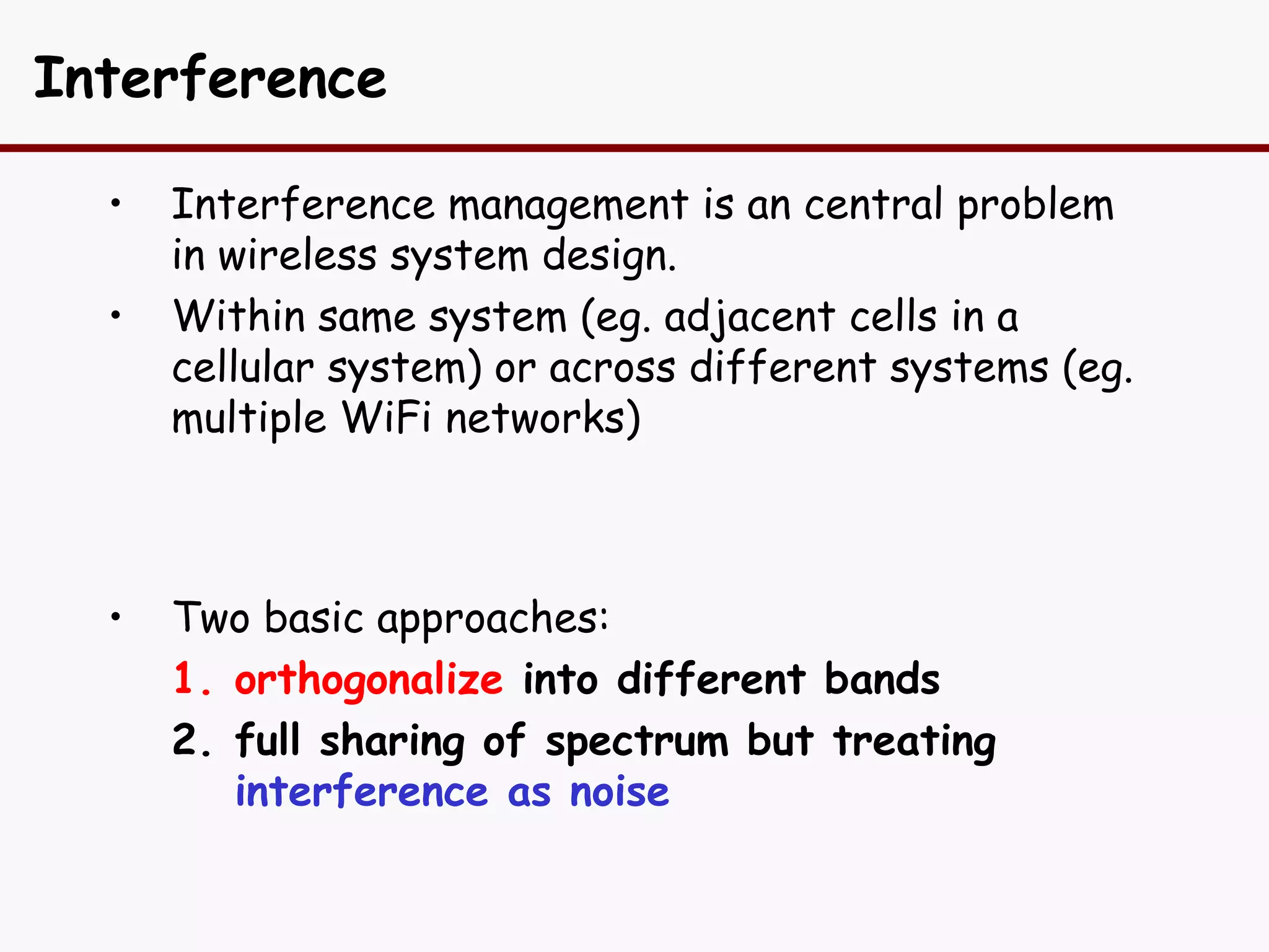 Interference

  •   Interference management is an central problem
      in wireless system design.
  •   Within same system (eg. adjacent cells in a
      cellular system) or across different systems (eg.
      multiple WiFi networks)



  •   Two basic approaches:
      1. orthogonalize into different bands
      2. full sharing of spectrum but treating
         interference as noise
 
