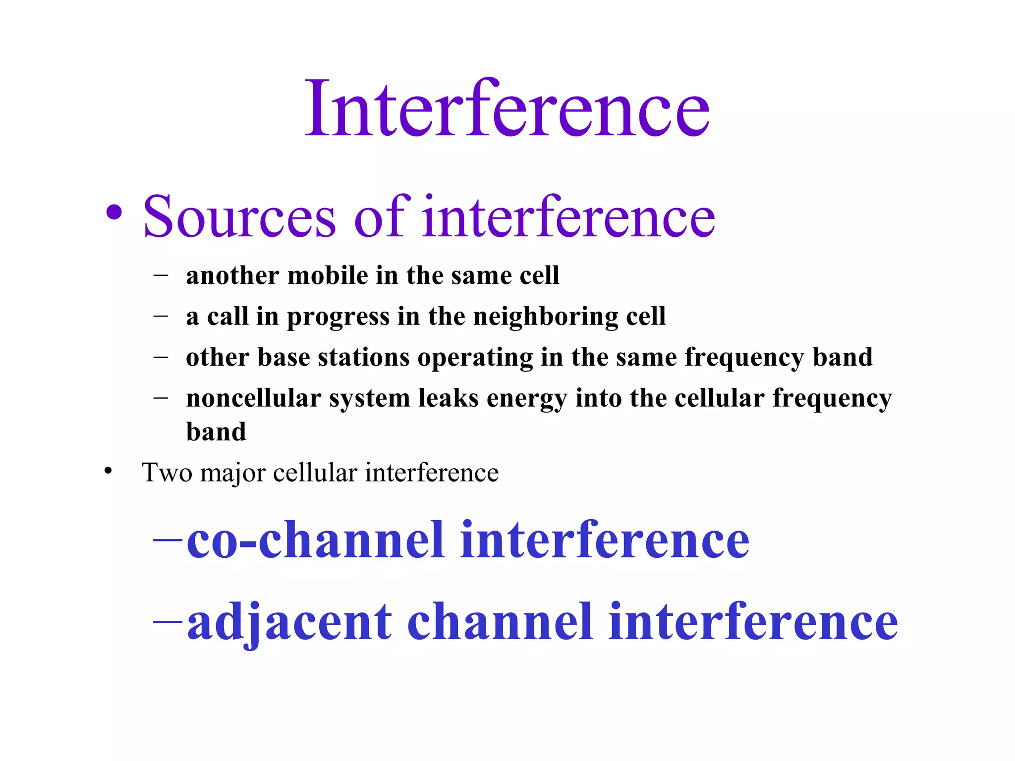 Interference
• Sources of interference
     –another mobile in the same cell
     –a call in progress in the neighboring cell
     –other base stations operating in the same frequency band
     –noncellular system leaks energy into the cellular frequency
      band
•   Two major cellular interference

     – co-channel interference
     – adjacent channel interference
 