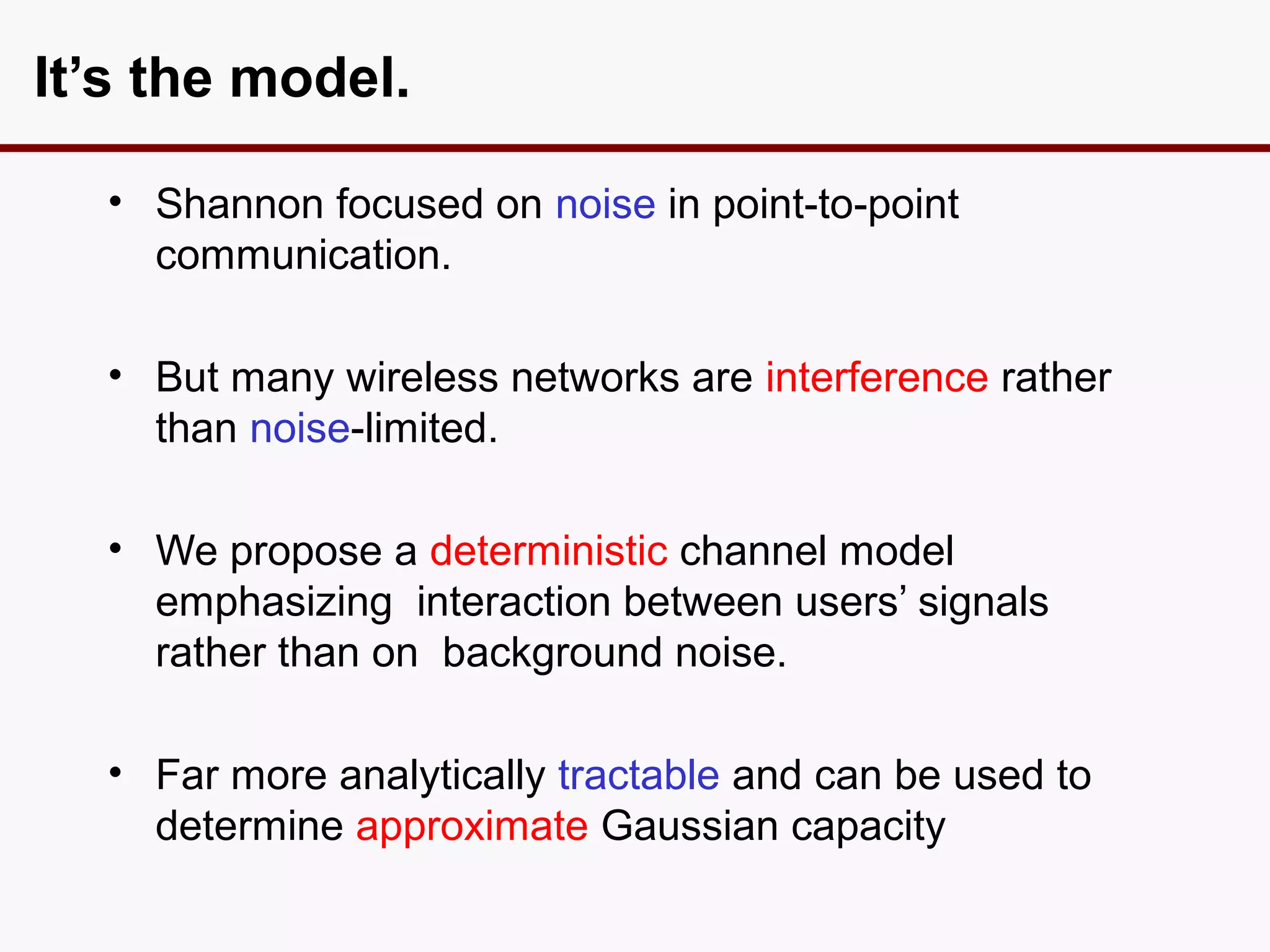 It’s the model.

  • Shannon focused on noise in point-to-point
    communication.

  • But many wireless networks are interference rather
    than noise-limited.

  • We propose a deterministic channel model
    emphasizing interaction between users’ signals
    rather than on background noise.

  • Far more analytically tractable and can be used to
    determine approximate Gaussian capacity
 