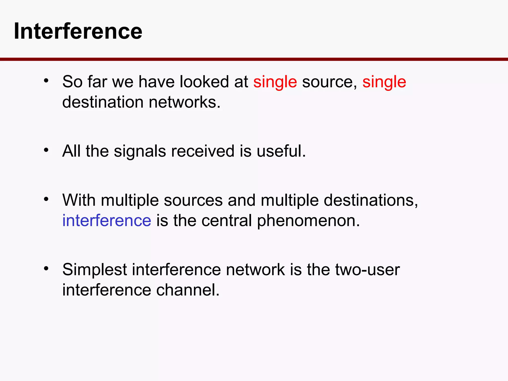 Interference

  • So far we have looked at single source, single
    destination networks.

  • All the signals received is useful.

  • With multiple sources and multiple destinations,
    interference is the central phenomenon.

  • Simplest interference network is the two-user
    interference channel.
 