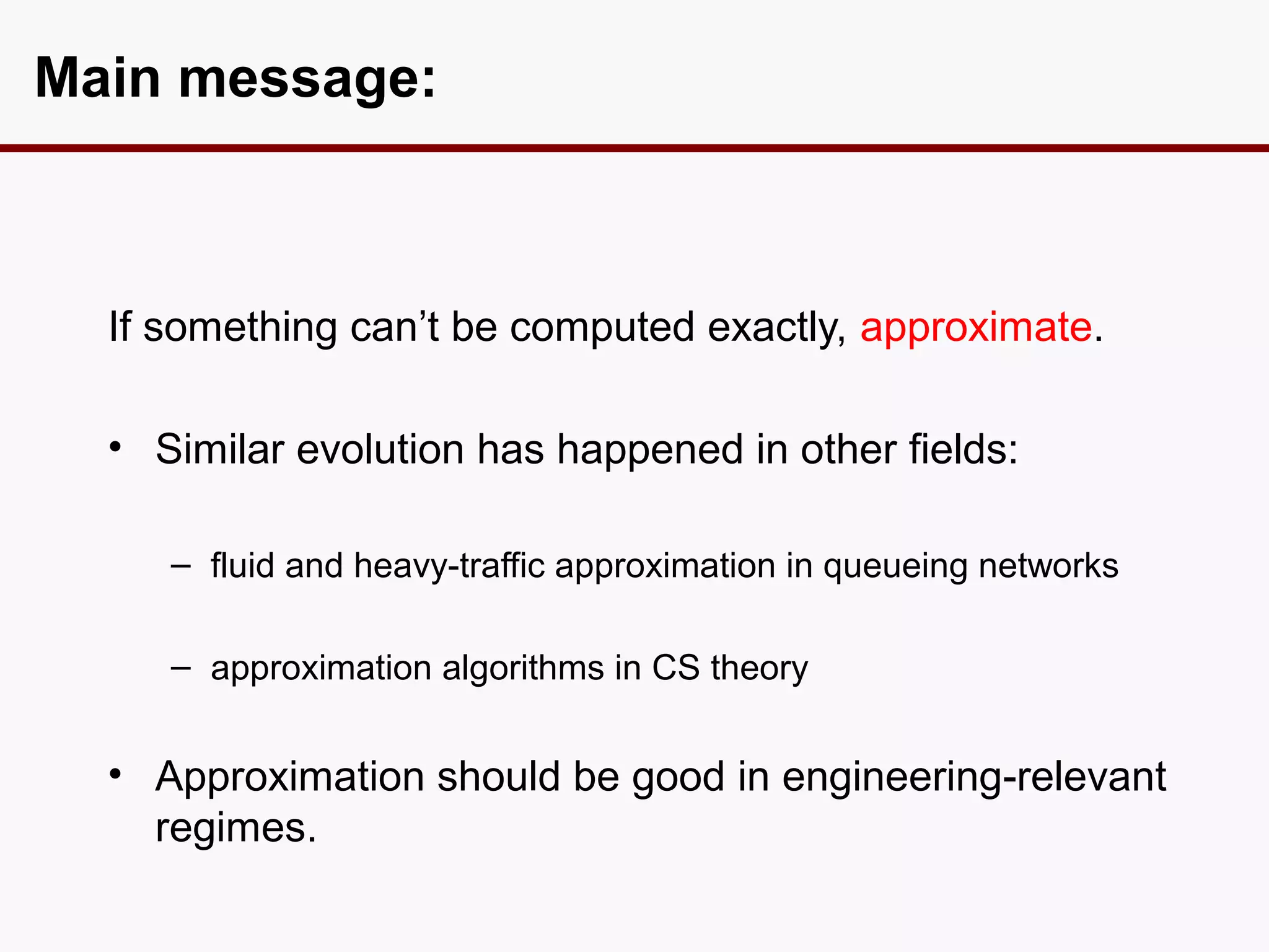Main message:



  If something can’t be computed exactly, approximate.

  • Similar evolution has happened in other fields:

     – fluid and heavy-traffic approximation in queueing networks

     – approximation algorithms in CS theory


  • Approximation should be good in engineering-relevant
    regimes.
 