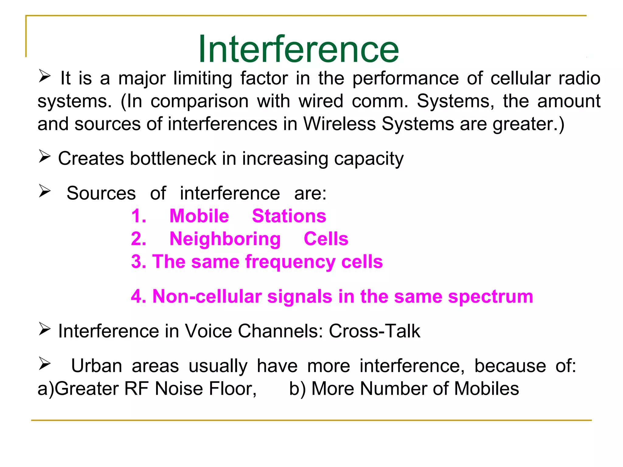 Interference
 It is a major limiting factor in the performance of cellular radio
systems. (In comparison with wired comm. Systems, the amount
and sources of interferences in Wireless Systems are greater.)
 Creates bottleneck in increasing capacity
 Sources of interference are:
        1. Mobile Stations
        2. Neighboring Cells
        3. The same frequency cells
           4. Non-cellular signals in the same spectrum
 Interference in Voice Channels: Cross-Talk
 Urban areas usually have more interference, because of:
a)Greater RF Noise Floor, b) More Number of Mobiles
 