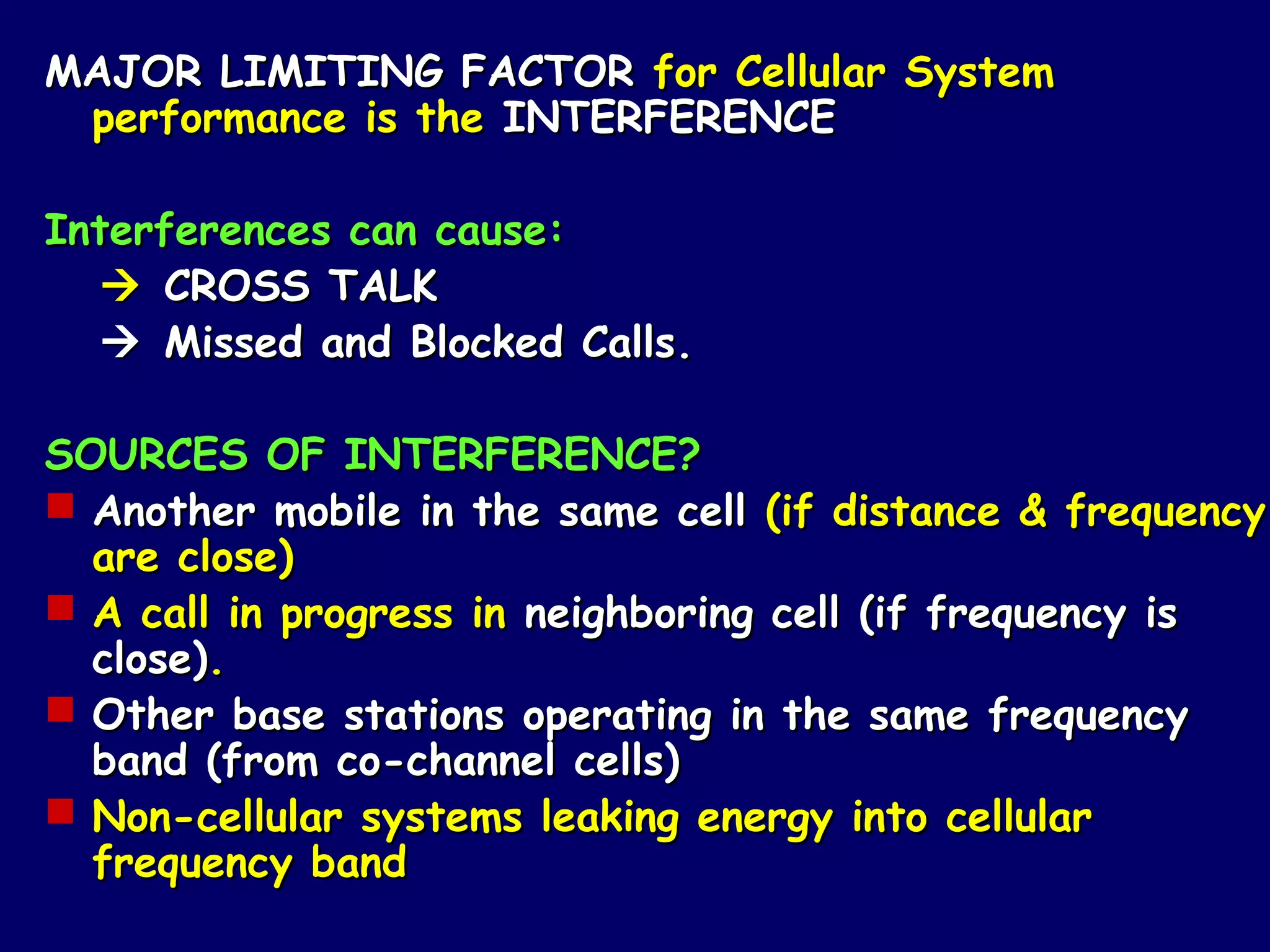 MAJOR LIMITING FACTOR for Cellular System
 performance is the INTERFERENCE

Interferences can cause:
   CROSS TALK
   Missed and Blocked Calls.

SOURCES OF INTERFERENCE?
 Another mobile in the same cell (if distance & frequency
  are close)
 A call in progress in neighboring cell (if frequency is
  close).
 Other base stations operating in the same frequency
  band (from co-channel cells)
 Non-cellular systems leaking energy into cellular
  frequency band
 