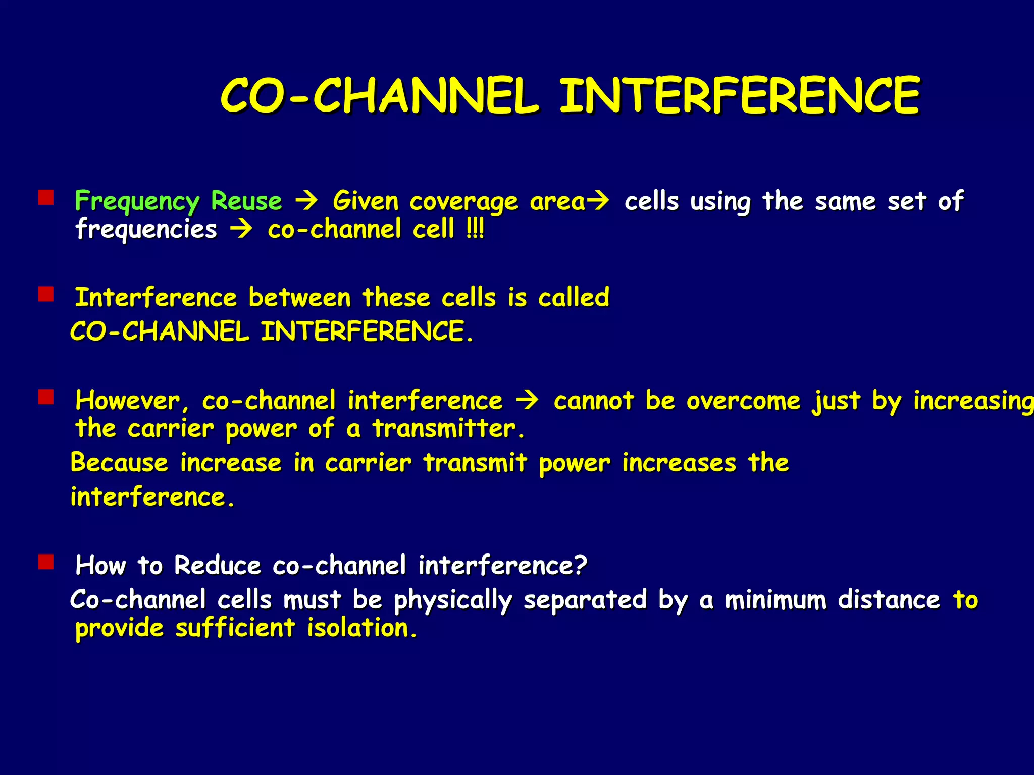 CO-CHANNEL INTERFERENCE

 Frequency Reuse  Given coverage area cells using the same set of
  frequencies  co-channel cell !!!

 Interference between these cells is called
  CO-CHANNEL INTERFERENCE.

 However, co-channel interference  cannot be overcome just by increasing
   the carrier power of a transmitter.
  Because increase in carrier transmit power increases the
  interference.

 How to Reduce co-channel interference?
  Co-channel cells must be physically separated by a minimum distance to
  provide sufficient isolation.
 