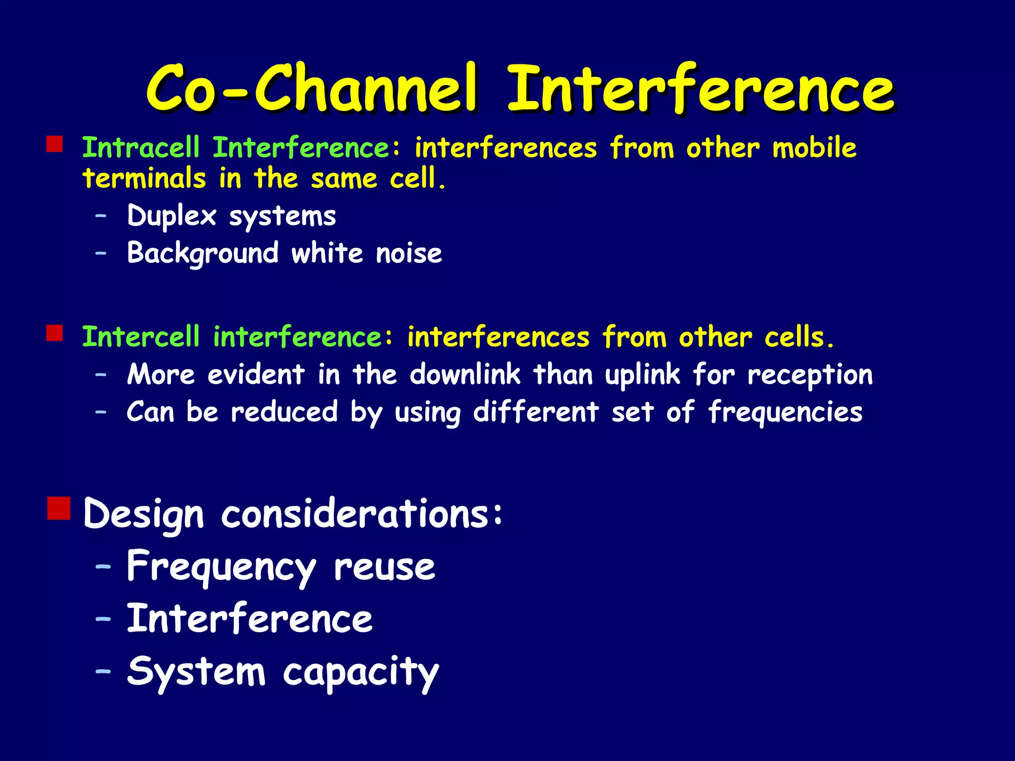 Co-Channel Interference
 Intracell Interference: interferences from other mobile
  terminals in the same cell.
   – Duplex systems
   – Background white noise

 Intercell interference: interferences from other cells.
   – More evident in the downlink than uplink for reception
   – Can be reduced by using different set of frequencies


 Design considerations:
  – Frequency reuse
  – Interference
  – System capacity
 