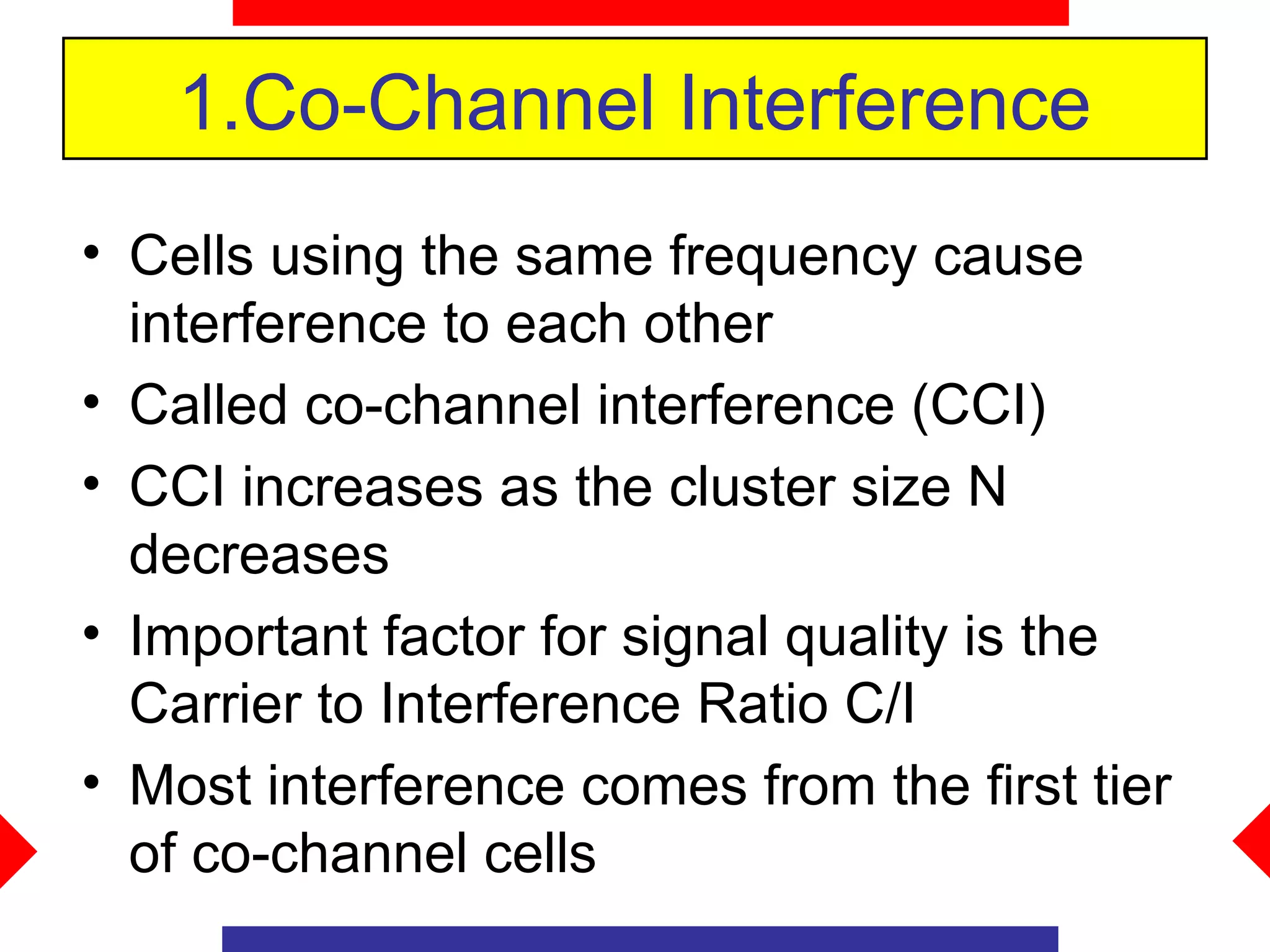 1.Co-Channel Interference
• Cells using the same frequency cause
  interference to each other
• Called co-channel interference (CCI)
• CCI increases as the cluster size N
  decreases
• Important factor for signal quality is the
  Carrier to Interference Ratio C/I
• Most interference comes from the first tier
  of co-channel cells
 