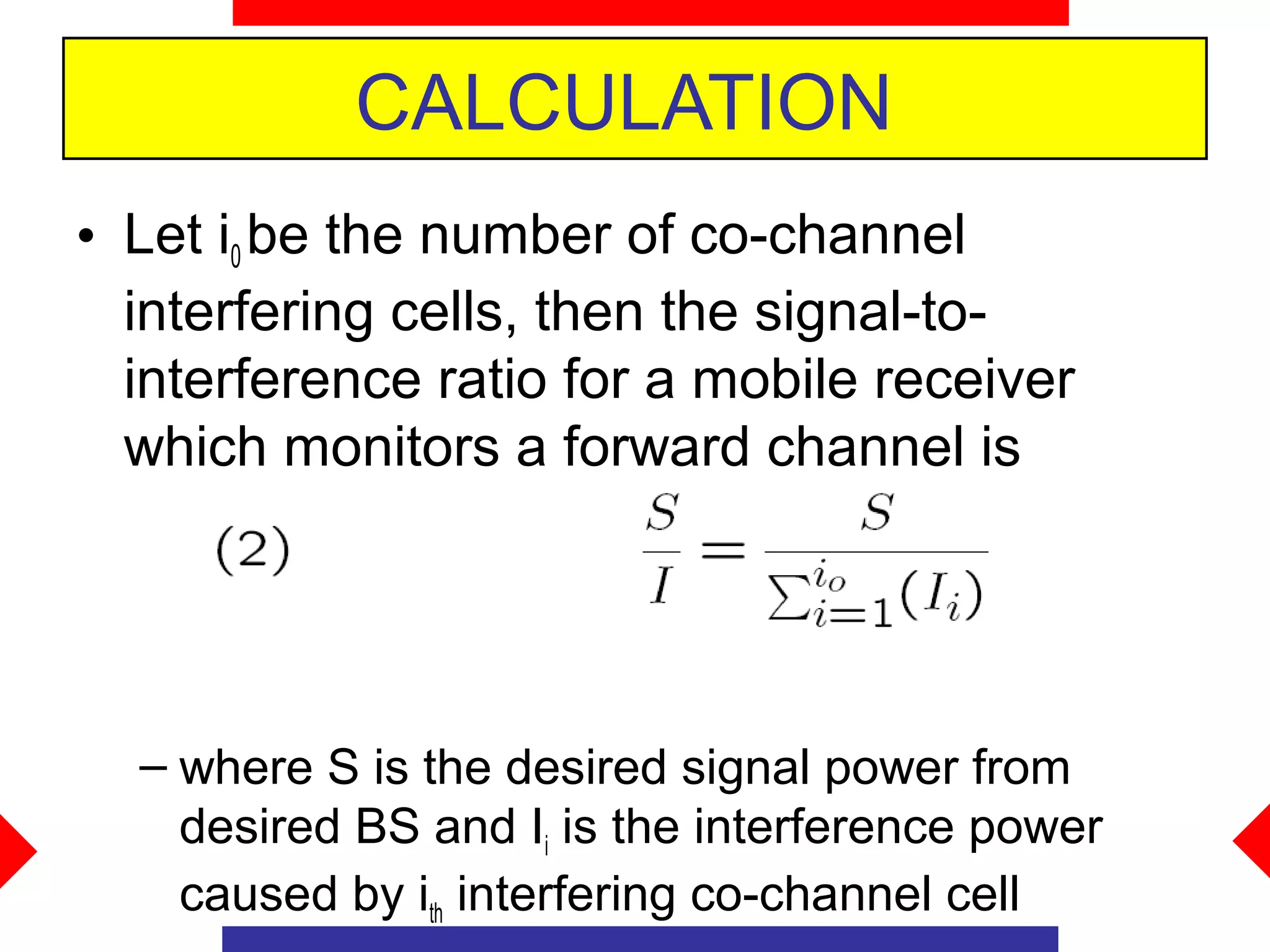 CALCULATION
• Let i0 be the number of co-channel
  interfering cells, then the signal-to-
  interference ratio for a mobile receiver
  which monitors a forward channel is




  – where S is the desired signal power from
    desired BS and Ii is the interference power
    caused by ith interfering co-channel cell
 