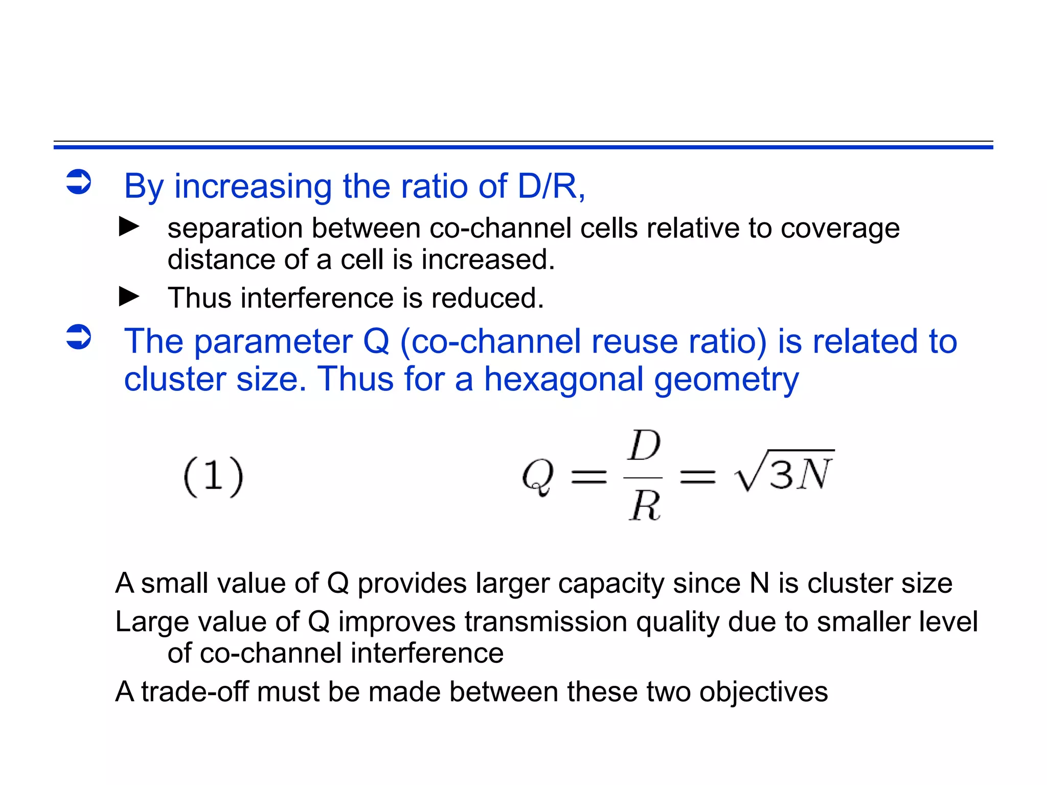  By increasing the ratio of D/R,
   ► separation between co-channel cells relative to coverage
     distance of a cell is increased.
   ► Thus interference is reduced.
 The parameter Q (co-channel reuse ratio) is related to
  cluster size. Thus for a hexagonal geometry




   A small value of Q provides larger capacity since N is cluster size
   Large value of Q improves transmission quality due to smaller level
        of co-channel interference
   A trade-off must be made between these two objectives
 