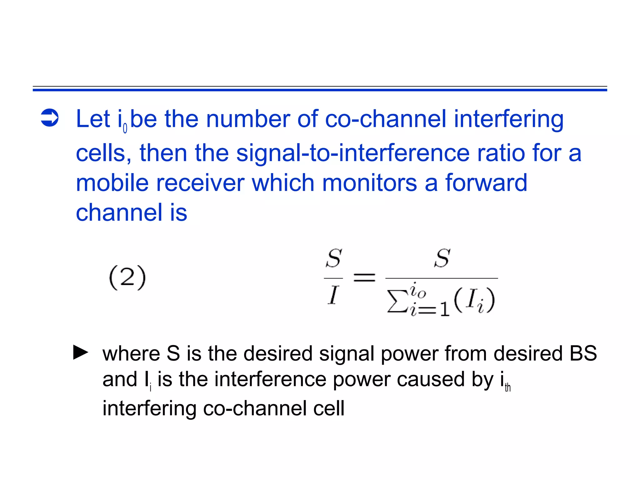  Let i0 be the number of co-channel interfering
  cells, then the signal-to-interference ratio for a
  mobile receiver which monitors a forward
  channel is




   ► where S is the desired signal power from desired BS
     and Ii is the interference power caused by ith
     interfering co-channel cell
 