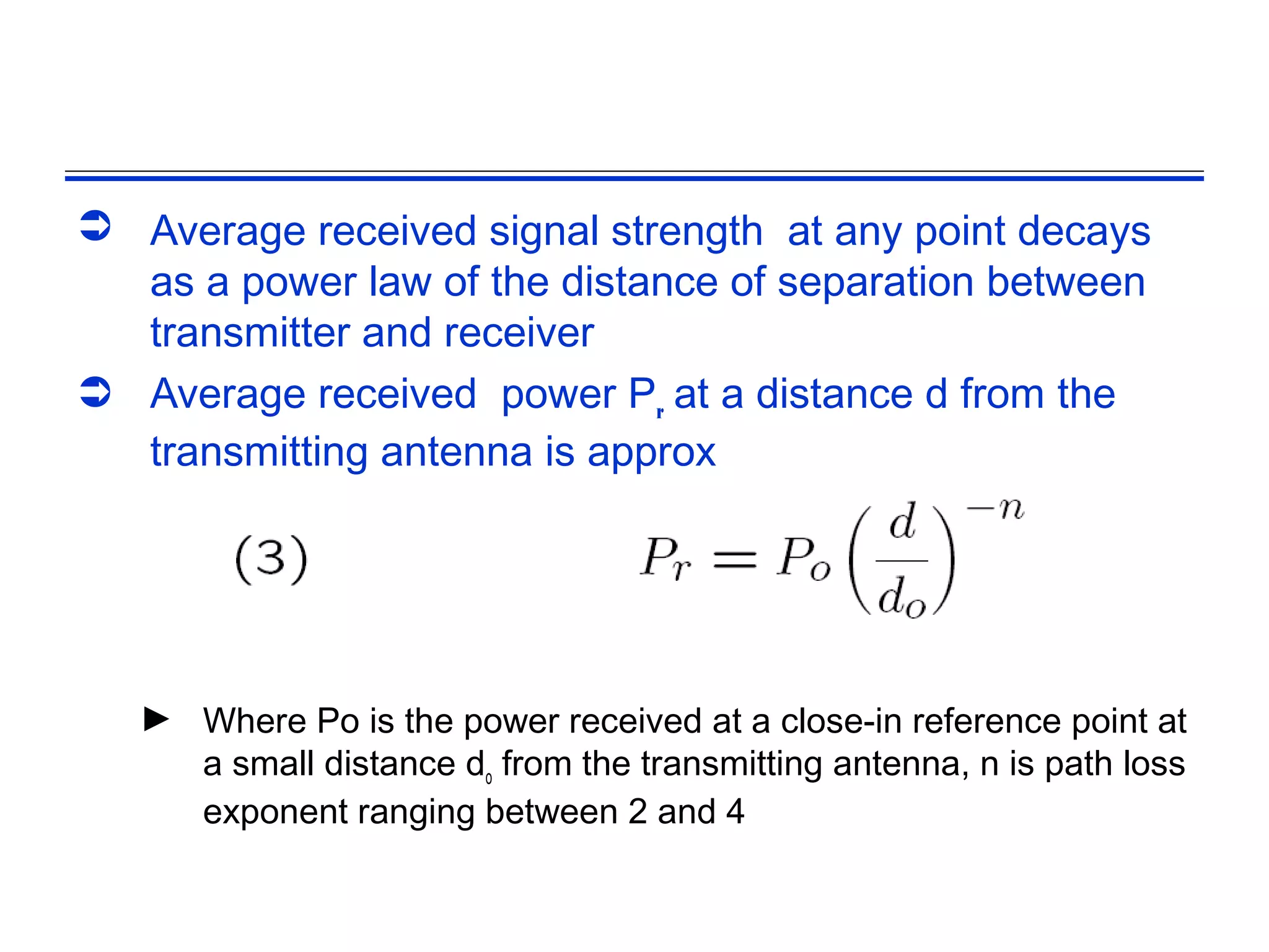  Average received signal strength at any point decays
  as a power law of the distance of separation between
  transmitter and receiver
 Average received power Pr at a distance d from the
  transmitting antenna is approx




   ► Where Po is the power received at a close-in reference point at
     a small distance do from the transmitting antenna, n is path loss
     exponent ranging between 2 and 4
 