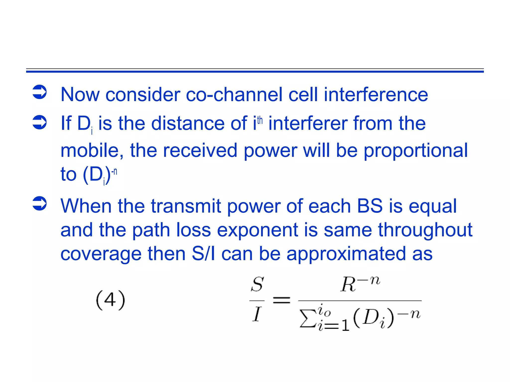  Now consider co-channel cell interference
 If Di is the distance of ith interferer from the
  mobile, the received power will be proportional
  to (Di)-n
 When the transmit power of each BS is equal
  and the path loss exponent is same throughout
  coverage then S/I can be approximated as
 