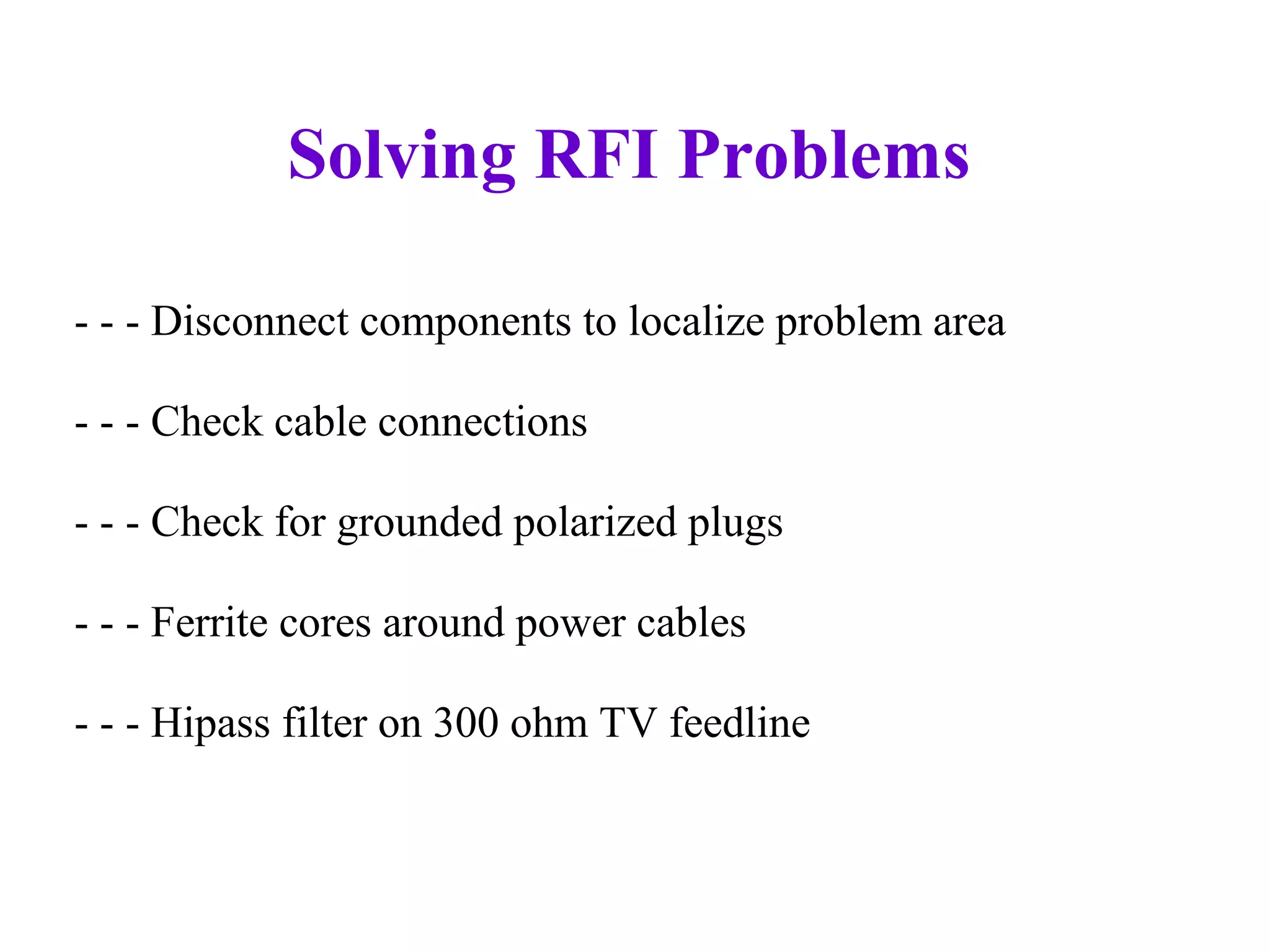 Solving RFI Problems

- - - Disconnect components to localize problem area

- - - Check cable connections

- - - Check for grounded polarized plugs

- - - Ferrite cores around power cables

- - - Hipass filter on 300 ohm TV feedline
 
