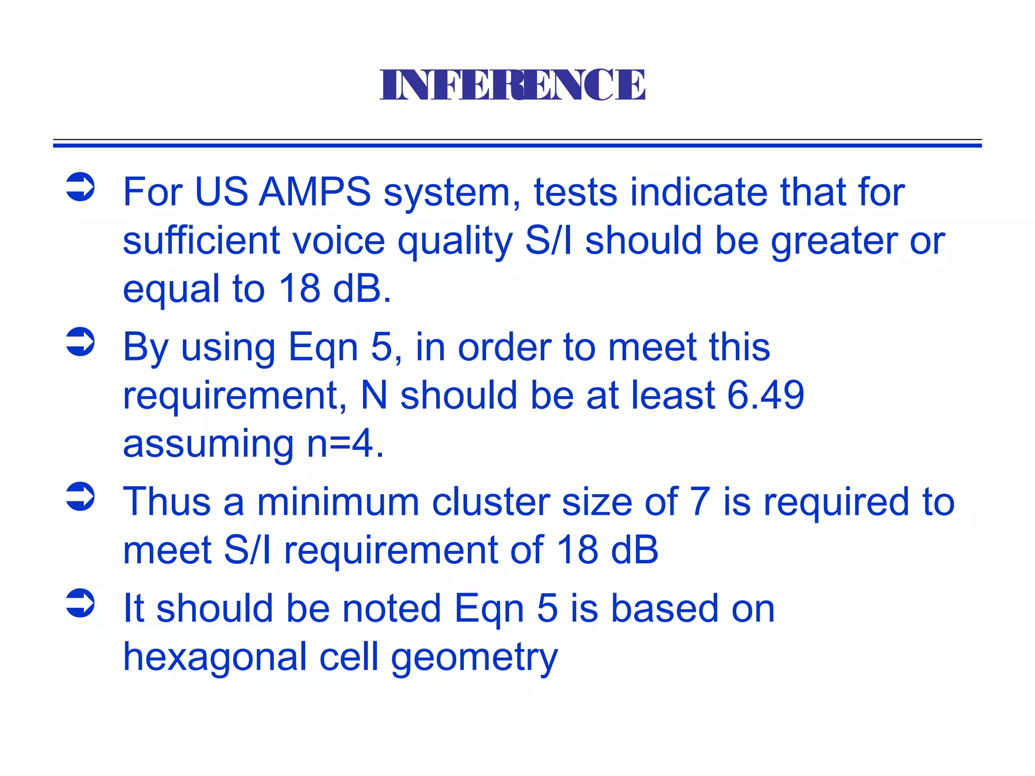 INFERENCE

 For US AMPS system, tests indicate that for
  sufficient voice quality S/I should be greater or
  equal to 18 dB.
 By using Eqn 5, in order to meet this
  requirement, N should be at least 6.49
  assuming n=4.
 Thus a minimum cluster size of 7 is required to
  meet S/I requirement of 18 dB
 It should be noted Eqn 5 is based on
  hexagonal cell geometry
 