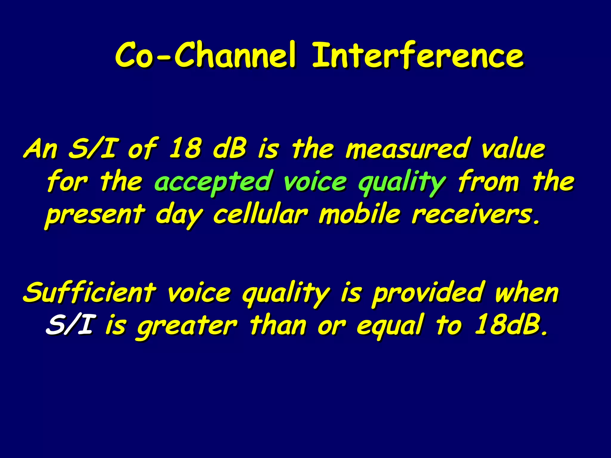 Co-Channel Interference

An S/I of 18 dB is the measured value
 for the accepted voice quality from the
 present day cellular mobile receivers.

Sufficient voice quality is provided when
 S/I is greater than or equal to 18dB.
 