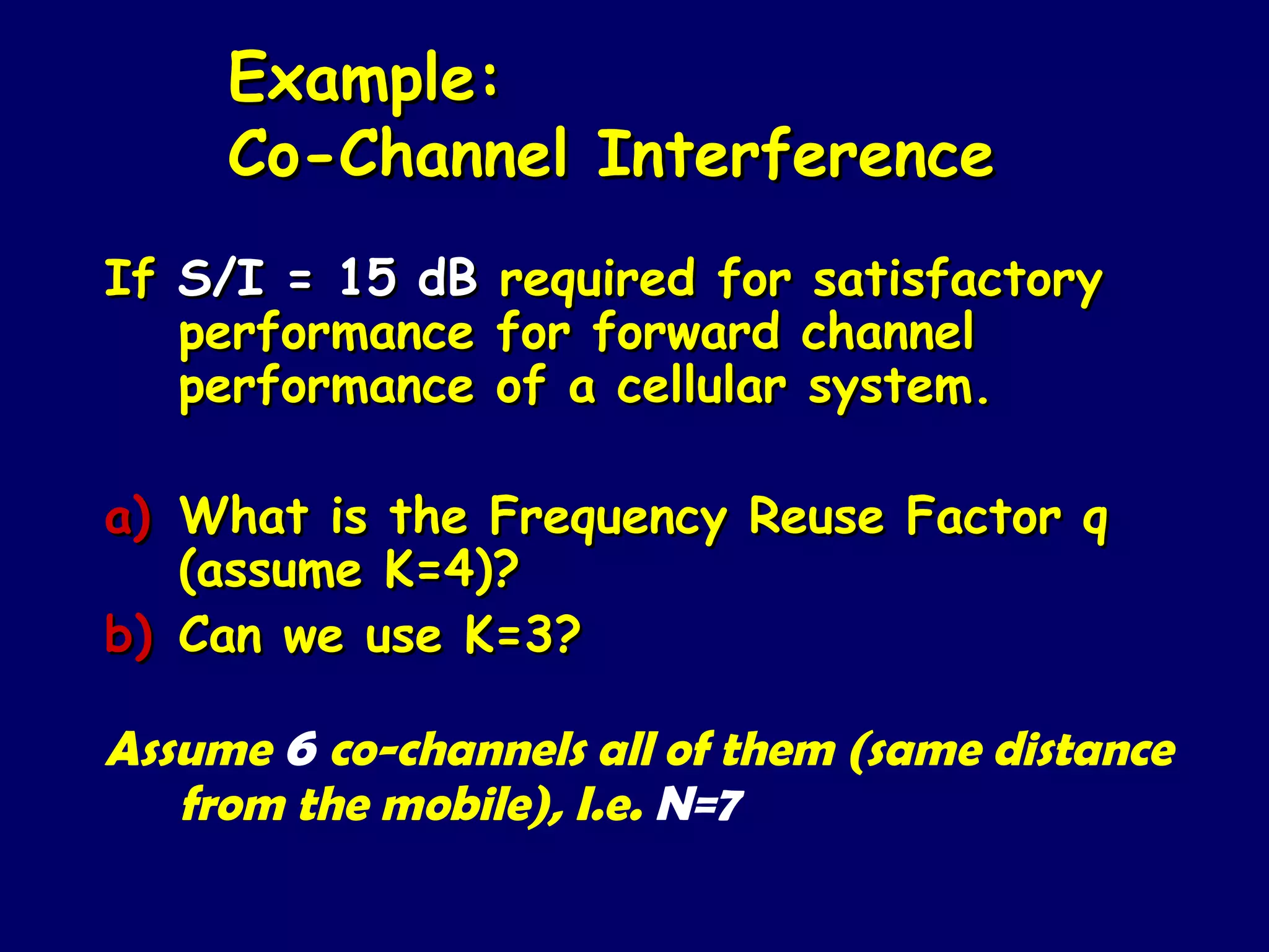 Example:
     Co-Channel Interference
If S/I = 15 dB   required for satisfactory
   performance   for forward channel
   performance   of a cellular system.

a) What is the Frequency Reuse Factor q
   (assume K=4)?
b) Can we use K=3?

Assume 6 co-channels all of them (same distance
   from the mobile), I.e. N=7
 