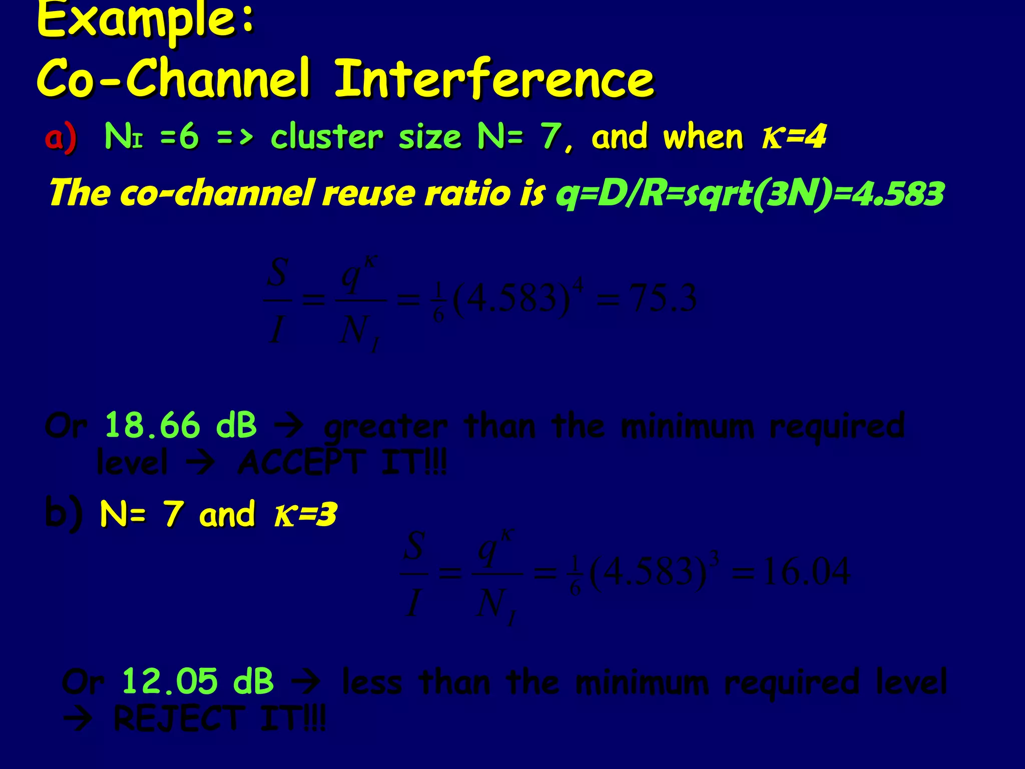 Example:
Co-Channel Interference
a) NI =6 => cluster size N= 7, and when  κ=4
The co-channel reuse ratio is q=D/R=sqrt(3N)=4.583
                  κ
            S q
             =   = 1 ( 4.583) 4 = 75.3
                   6
            I NI

Or 18.66 dB  greater than the minimum required
   level  ACCEPT IT!!!
b) N= 7 and κ=3            κ
                      S q
                       =   = 1 (4.583)3 = 16.04
                             6
                      I NI
Or 12.05 dB  less than the minimum required level
 REJECT IT!!!
 