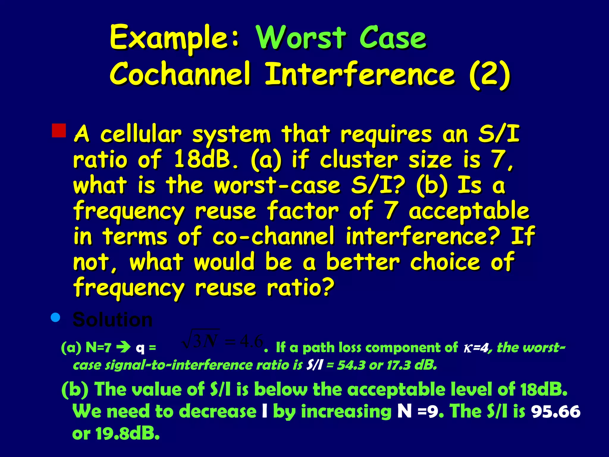 Example: Worst Case
       Cochannel Interference (2)
 A cellular system that requires an S/I
  ratio of 18dB. (a) if cluster size is 7,
  what is the worst-case S/I? (b) Is a
  frequency reuse factor of 7 acceptable
  in terms of co-channel interference? If
  not, what would be a better choice of
  frequency reuse ratio?
   Solution
(a) N=7  q =       3 N = 4.6. If a path loss component of κ=4, the worst-
  case signal-to-interference ratio is S/I = 54.3 or 17.3 dB.
(b) The value of S/I is below the acceptable level of 18dB.
 We need to decrease I by increasing N =9. The S/I is 95.66
 or 19.8dB.
 